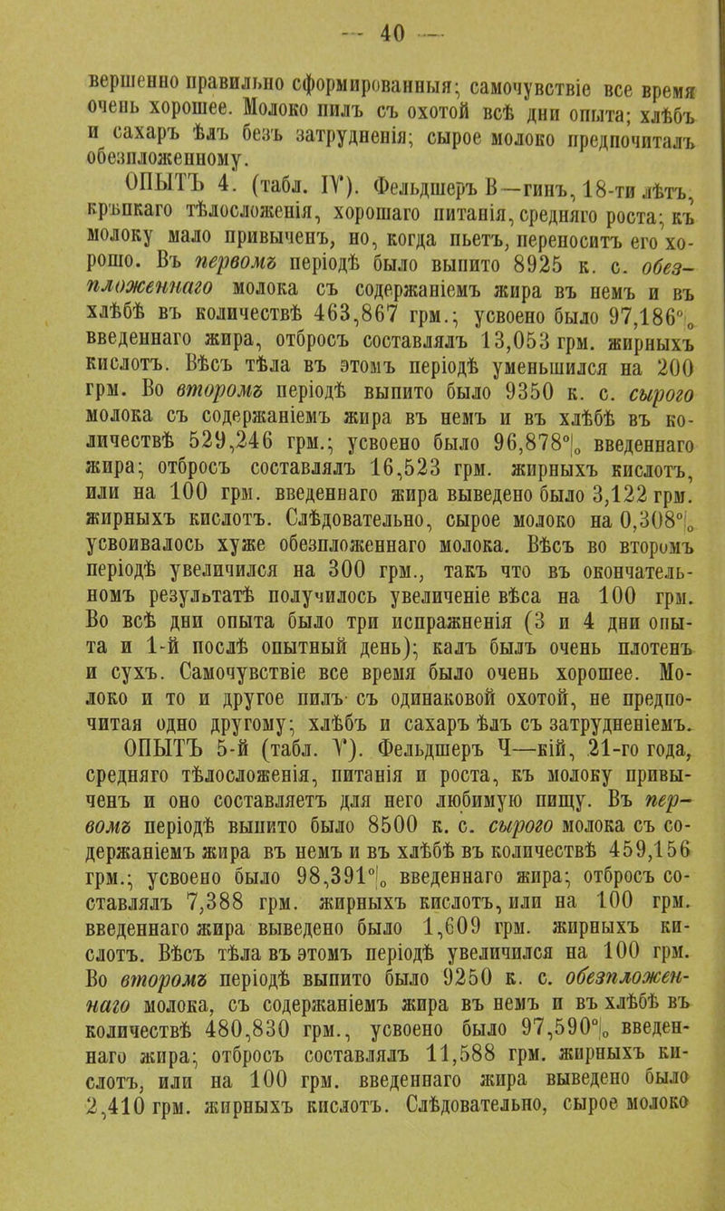 вершенно правильно сформированный- самочувствіе все время очень хорошее. Молоко пилъ съ охотой всѣ дни опыта; хлѣбъ и сахаръ ѣлъ безъ затрудненія; сырое молоко предпочиталъ обезнложенному. ОПЫТЪ 4. (табл. IV). Фельдшеръ В-гинъ, 18-ти лѣтъ, кръпкаго тѣлосложенія, хорошаго питанія, средняго роста; къ молоку мало привыченъ, но, когда пьетъ, переносить его'хо- рошо. Въ первомъ періодѣ было выпито 8925 к. с. обез- пложентго молока съ содержаніемъ жира въ немъ и въ хлѣбѣ въ количествѣ 463,867 грм.; усвоено было 97,186° 0 введеннаго жира, отбросъ составлялъ 13,053 грм. жирныхъ кислотъ. Вѣсъ тѣла въ этомъ періодѣ уменьшился на 200 грм. Во второмъ періодѣ выпито было 9350 к. с. сырого молока съ содержаніемъ жира въ немъ и въ хлѣбѣ въ ко- личествѣ 529,246 грм.; усвоено было 96,878°|0 введеннаго жира; отбросъ составлялъ 16,523 грм. жирныхъ кислотъ, или на 100 грм. введеннаго жира выведено было 3,122 грм. жирныхъ кислотъ. Слѣдовательно, сырое молоко на 0,308° о усвоивалось хуже обезпложеннаго молока. Вѣсъ во вторимъ періодѣ увеличился на 300 грм., такъ что въ окончатель- номъ результатѣ получилось увеличеніе вѣса на 100 грм. Во всѣ дни опыта было три испражненія (3 и 4 дни опы- та и 1-й послѣ опытный день); калъ былъ очень плотенъ и сухъ. Самочувствіе все время было очень хорошее. Мо- локо и то и другое пилъ- съ одинаковой охотой, не предпо- читая одно другому; хлѣбъ и сахаръ ѣлъ съ затрудненіемъ. ОПЫТЪ 5-й (табл. V). Фельдшеръ Ч—кій, 21-го года, средняго тѣлосложенія, питанія и роста, къ молоку привы- ченъ и оно составляетъ для него любимую пищу. Въ пер- вомъ періодѣ выпито было 8500 к. с. сырого молока съ со- держаніемъ жира въ немъ и въ хлѣбѣ въ количествѣ 459,156 грм.; усвоено было 98,391°|0 введеннаго жира; отбросъ со- ставлялъ 7,388 грм. жирныхъ кислотъ, или на 100 грм. введеннаго жира выведено было 1,609 грм. жирныхъ ки- слотъ. Вѣсъ тѣлавъ этомъ періодѣ увеличился на 100 грм. Во второмъ періодѣ выпито было 9250 к. с. обезпложен- наго молока, съ содержаніемъ жира въ немъ и въ хлѣбѣ въ количествѣ 480,830 грм., усвоено было 97,590°іо введен- наго жира; отбросъ составлялъ 11,588 грм. жирныхъ ки- слотъ, или на 100 грм. введеннаго жира выведено было 2,410 грм. жирныхъ кислотъ. Слѣдовательно, сырое молоко