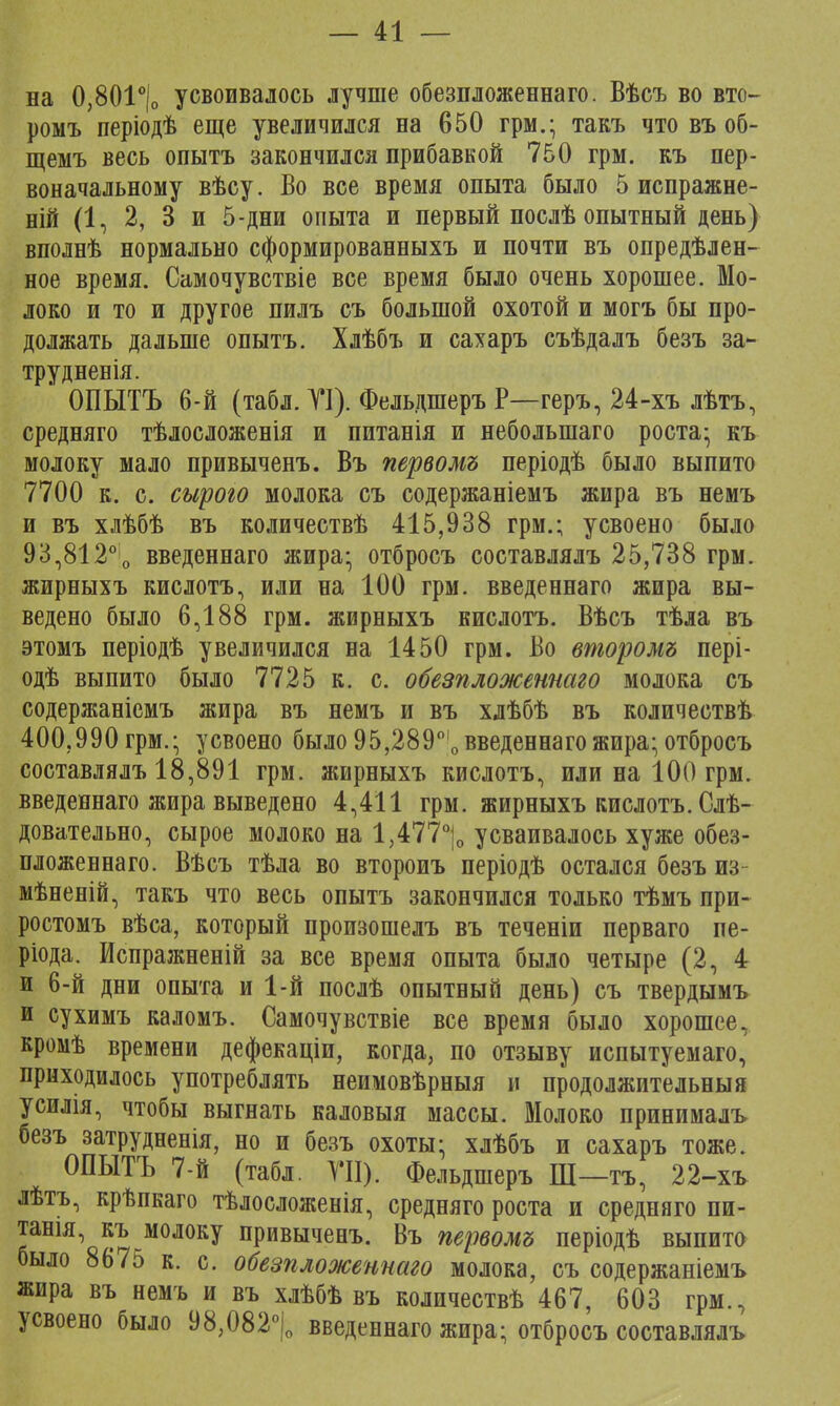 на 0,801°|о усвоивалось лучше обезпложеннаго. Вѣсъ во вто- ромъ періодѣ еще увеличился на 650 грм.; такъ что въ об- щемъ весь опытъ закончился прибавкой 750 грм. къ пер- воначальному вѣсу. Во все время опыта было 5 испражне- ній (1, 2, 3 и 5-дни опыта и первый послѣ опытный день) вполнѣ нормально сформированныхъ и почти въ опредѣлен- ное время. Самочувствіе все время было очень хорошее. Мо- локо и то и другое пилъ съ большой охотой и могъ бы про- должать дальше опытъ. Хлѣбъ и сахаръ съѣдалъ безъ за- трудненія. ' ОПЫТЪ 6-й (табл.ТІ). ФельдшеръР—геръ, 24-хъ лѣтъ, средняго тѣлосложенія и питанія и неболыпаго роста- къ молоку мало привыченъ. Въ первомъ періодѣ было выпито 7700 к. с. сырого молока съ содержаніемъ жира въ немъ и въ хлѣбѣ въ количествѣ 415,938 грм.; усвоено было 93,812°о введеннаго жира- отбросъ составлялъ 25,738 грм. жирныхъ кислотъ, или на 100 грм. введеннаго жира вы- ведено было 6,188 грм. жирныхъ кислотъ. Вѣсъ тѣла въ этомъ періодѣ увеличился на 1450 грм. Во второмъ пері- одѣ выпито было 7725 к. с. обезпложеннаго молока съ содержаніемъ жира въ немъ и въ хлѣбѣ въ количеетвѣ 400,990 грм.; усвоено было 95,2890і0 введеннаго жира; отбросъ составлялъ 18,891 грм. жирныхъ кислотъ, или на 100 грм. введеннаго жира выведено 4,411 грм. жирныхъ кислотъ. Слѣ- довательно, сырое молоко на 1,477°|0 усваивалось хуже обез- пложеннаго. Вѣсъ тѣла во второиъ періодѣ остался безъ из мѣненій, такъ что весь опытъ закончился только тѣмъ при- ростомъ вѣса, который произошелъ въ теченіи перваго пе- ріода. Испражненій за все время опыта было четыре (2, 4 и 6-й дни опыта и 1-й послѣ опытный день) съ твердымъ и сухимъ каломъ. Самочувствіе все время было хорошее, кромѣ времени дефекаціи, когда, по отзыву испытуемаго, приходилось употреблять неимовѣрныя и продолжительный усилія, чтобы выгнать каловыя массы. Молоко принималъ безъ затрудненія, но и безъ охоты; хлѣбъ и сахаръ тоже. ОПЫТЪ 7-й (табл. VII). Фельдшеръ Ш —тъ, 22-хъ лѣтъ, крѣпкаго тѣлосложенія, средняго роста и средняго пи- танія, къ молоку привыченъ. Въ первомъ періодѣ выпито было 8675 к. с. обезпложеннаго молока, съ содержаніемъ жира въ немъ и въ хлѣбѣ въ количествѣ 467, 603 грм., усвоено было 98,082°|о введеннаго жира; отбросъ составлялъ