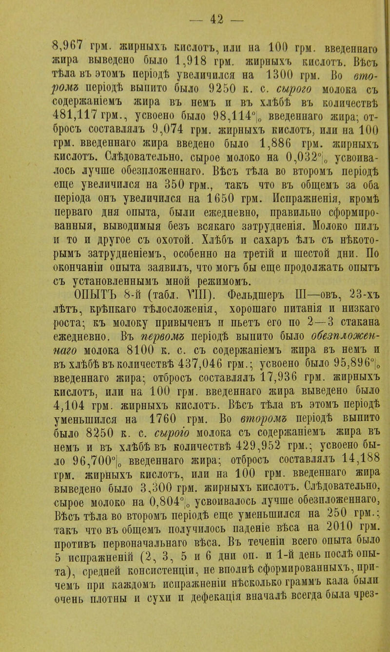 8,967 грм. жирныхъ кислотъ, или на 100 грм. введеннаго жира выведено было 1,918 грм. жирныхъ кислотъ. Вѣсъ тѣлавъэтомъ періодѣ увеличился на 1300 грм. Во вто- ромъ неріодѣ выпито было 9250 к. с. сырого молока съ содержаніемъ жира въ немъ и въ хлѣбѣ въ количествѣ 481,117 грм., усвоено было 98,114% введеннаго жира; от- бросъ составлялъ 9,074 грм. жирныхъ кислотъ, или на 100 грм. введеннаго жира введено было 1,886 грм. жирныхъ кислотъ. Слѣдовательно. сырое молоко на 0,032°0 усвоива- лось лучше обезпложеннаго. Вѣсъ тѣла во второмъ періодѣ еще увеличился на 350 грм., такъ что въ общемъ за оба періода онъ увеличился на 1650 грм. Мспражненія, кромѣ нерваго дня опыта, были ежедневно, правильно сформиро- ванный, выводимыя безъ всякаго затрудненія. Молоко пилъ и то и другое съ охотой. Хлѣбъ и сахаръ ѣлъ съ нѣкото- рымъ затрудненіемъ, особенно на третій и шестой дни. По окончаніи опыта заявилъ, что могъ бы еще продолжать опытъ съ установленнымъ мной режимомъ. ОПЫТЪ 8-й (табл. VIII). Фельдшеръ Ш—овъ, 23-хъ лѣтъ, крѣпкаго тѣлосложенія, хорошаго питанія и низкаго роста- къ молоку привыченъ и пьетъ его по 2—3 стакана ежедневно. Въ первомъ періодѣ выпито было обезпложен- наго молока 8100 к. с. съ содержаніемъ жира въ немъ и въ хлѣбѣвъколичествѣ 437,046 грм.; усвоено было 95,8960 введеннаго жира; отбросъ составлялъ 17,936 грм. жирныхъ кислотъ, или на 100 грм. введеннаго жира выведено было 4,104 грм. жирныхъ кислотъ. Вѣсъ тѣла въ этомъ періодѣ уменьшился на 1760 грм. Во второмъ періодѣ выпито было 8250 к. с. сырого молока съ содержаніемъ жира въ немъ и въ хлѣбѣвъ количествѣ 429,952 грм.; усвоено бы- ло 96,700°|о введеннаго жира; отбросъ составлялъ 14,188 грм. жирныхъ кислотъ, или на 100 грм. введеннаго жира выведено было 3,300 грм. жирныхъ кислотъ. Слѣдовательно, сырое молоко на 0,804°|о усвоивалось лучше обезпложеннаго, Вѣсъ тѣлаво второмъ періодѣ еще уменьшился на 250 грм.; такъ что въ общемъ получилось паденіе вѣса на 2010 грм. противъ первоначальнаго вѣса. Въ теченіи всего опыта было 5 испражненій (2, 3, 5 и 6 дни оп. и 1-й день послѣ опы- та), средней консистенціи, не вполнѣ сформированныхъ, нри- чемъ при каждомъ испражненіи нѣсколько граммъ кала были очень плотны и сухи и дефекація вначалѣ всегда была чрез-