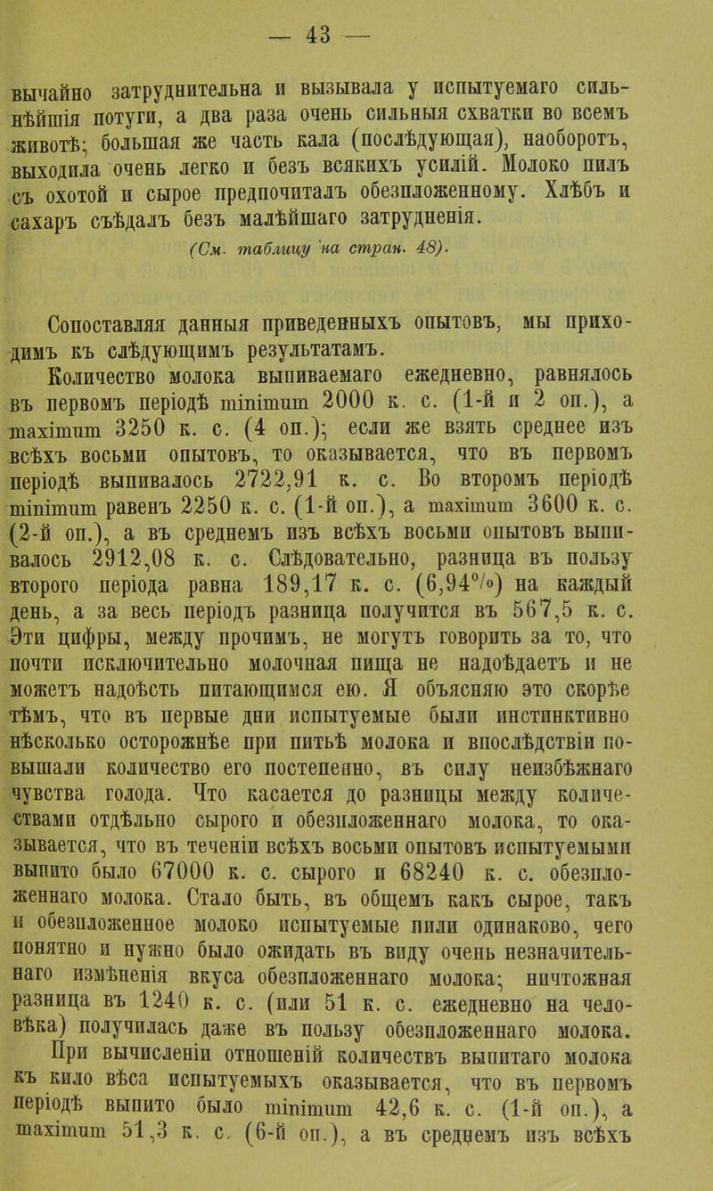 вычайно затруднительна и вызывала у испытуемаго силь- нѣйшія потуги, а два раза очень сильныя схватки во всемъ животѣ; большая же часть кала (послѣдующая), наоборотъ, выходила очень легко и безъ всякихъ усилій. Молоко пилъ съ охотой и сырое предпочиталъ обезпложенному. Хлѣбъ и сахаръ съѣдалъ безъ малѣйпіаго затрудненія. (См- таблицу на стран. 48). Сопоставляя данныя приведенныхъ опытовъ, мы прихо- димъ къ слѣдующимъ результатами Количество молока выпиваемаго ежедневно, равнялось въ первомъ періодѣ тіпіпшт 2000 к. с. (1-й и 2 оп.), а тпахітит 3250 к. с. (4 оп.)- если же взять среднее изъ всѣхъ восьми опытовъ, то оказывается, что въ первомъ періодѣ выпивалось 2722,91 к. с. Во второмъ періодѣ тіпіпшт равенъ 2250 к. с. (1-й оп.), а тахітит 3600 к. с. (2-й оп.), а въ среднемъ изъ всѣхъ восьми опытовъ выпи- валось 2912,08 к. с. Слѣдовательно, разница въ пользу второго періода равна 189,17 к. с. (6,94°/») на каждый день, а за весь періодъ разница получится въ 567,5 к. с. Эти цифры, между прочимъ, не могутъ говорить за то, что почти исключительно молочная пища не надоѣдаетъ и не можетъ надоѣсть питающимся ею. Я объясняю это скорѣе тѣмъ, что въ первые дни испытуемые были инстинктивно нѣсколько осторожнѣе при питьѣ молока и впослѣдствіп по- вышали количество его постепенно, въ силу неизбѣжнаго чувства голода. Что касается до разницы между количе- ствами отдѣльно сырого и обезнложеннаго молока, то ока- зывается, что въ теченіи всѣхъ восьми опытовъ испытуемыми выпито было 67000 к. с. сырого и 68240 к. с. обезпло- женнаго молока. Стало быть, въ общемъ какъ сырое, такъ и обезпложенное молоко испытуемые пили одинаково, чего понятно и нужно было ожидать въ виду очень незначитель- наго измѣненія вкуса обезпложеннаго молока; ничтожная разница въ 1240 к. с. (или 51 к. с. ежедневно на чело- вѣка) получилась даже въ пользу обезпложеннаго молока. При вычисленіи отношеній количествъ выпитаго молока къ кило вѣса испытуемыхъ оказывается, что въ первомъ періодѣ выпито было тіпітшп 42,6 к. с. (1-й оп.), а тахітит 51,3 к. с. (6-й оп.), а въ среднемъ изъ всѣхъ