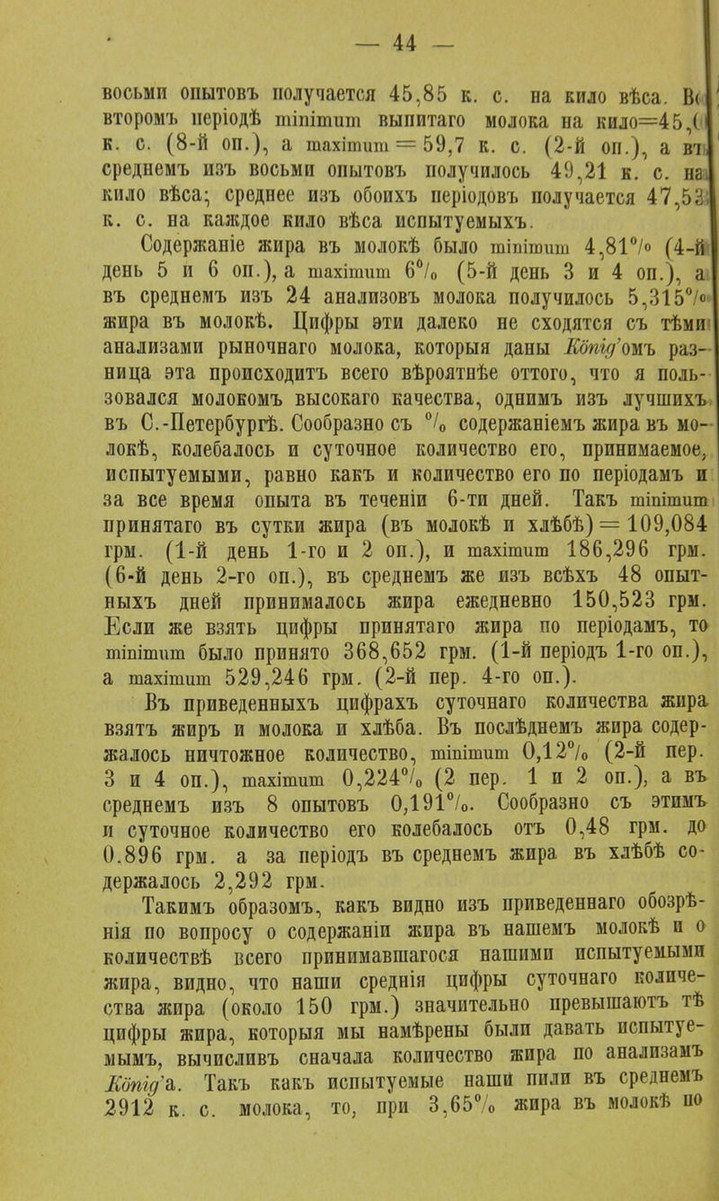 восьми опытовъ получается 45,85 к. с. на кило вѣса. Вс< второмъ неріодѣ шіпітит выпитаго молока на кило=45,( к. с. (8-й оп.), а тахітшп = 59,7 к. с. (2-й оп.), а ві среднемъ изъ восьми опытовъ получилось 49,21 к. с. на кило вѣса- среднее изъ обоихъ періодовъ получается 47,5& к. с. на каждое кило вѣса испытуемыхъ. Содержаніе жира въ молокѣ было тіпішиш 4,81°/<> (4-й' день 5 и 6 оп.), а тахітшп 6°/о (5-й день 3 и 4 оп.), а въ среднемъ изъ 24 анализовъ молока получилось 5,315°<> жира въ молокѣ. Цифры эти далеко не сходятся съ тѣми анализами рыночнаго молока, который даны Еопгд'тъ раз- ница эта происходитъ всего вѣроятнѣе оттого, что я поль- зовался молокомъ высокаго качества, однимъ изъ лучшихъ въ С.-Петербургѣ. Сообразно съ °/0 содержаніемъ жира въ мо~ локѣ, колебалось и суточное количество его, принимаемое, испытуемыми, равно какъ и количество его по періодамъ и за все время опыта въ теченіи 6-ти дней. Такъ тіпітит принятаго въ сутки жира (въ молокѣ и хлѣбѣ) = 109,084 грм. (1-й день 1-го и 2 оп.), и тахітшп 186,296 грм. (6-й день 2-го он.), въ среднемъ же изъ всѣхъ 48 опыт- ныхъ дней принималось жира ежедневно 150,523 грм. Если же взять цифры принятаго жира по періодамъ, то тіпітит было принято 368,652 грм. (1-й періодъ 1-го оп.), а тахшшш 529,246 грм. (2-й пер. 4-го оп.). Въ приведенныхъ цифрахъ суточнаго количества жира взятъ жиръ и молока и хлѣба. Въ послѣднемъ жира содер- жалось ничтожное количество, тіпітит 0,12°/0 (2-й пер. 3 и 4 оп.), тахітит 0,224°/о (2 пер. 1 и 2 оп.), а въ среднемъ изъ 8 опытовъ 0,191°/о. Сообразно съ этимъ и суточное количество его колебалось отъ 0,48 грм. до 0.896 грм. а за періодъ въ среднемъ жира въ хлѣбѣ со- держалось 2,292 грм. Такимъ образомъ, какъ видно изъ приведеннаго обозрѣ- нія по вопросу о содержаніи жира въ нашемъ молокѣ и о количествѣ всего принимавшаяся нашими испытуемыми жира, видно, что наши среднія цифры суточнаго количе- ства жира (около 150 грм.) значительно превышаютъ тѣ цифры жира, которыя мы намѣрены были давать испытуе- мымъ, вычисливъ сначала количество жира по анализамъ Еопід%. Такъ какъ испытуемые наши пили въ среднемъ 2912 к. с. молока, то, при 3,65% жира въ молокѣ но