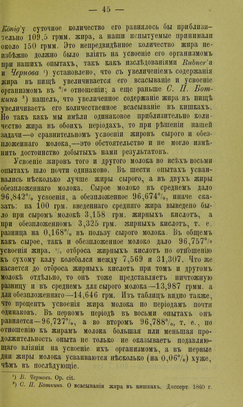 ІСдпід'у суточное количество его равнялось бы приблизи- тельно 109,5 грмм. жира, а наши испытуемые принимали около 150 грмм. Это непредвидѣнное количество жира не- избѣжно должно было вліять на усвоеніе его организмомъ при нашихъ опытахъ, такъ какъ изслѣдованіями ВиЪпег'а и Чернова 1) установлено, что съ увеличеніемъ содержанія жира въ пищѣ увеличивается его всасываніе и усвоеніе организмомъ въ °/« отношеніи; а еще раньше С. Л. Бот- кинъ 2) нашелъ, что увеличенное содержаніе жира въ пищѣ увеличиваетъ его количественное всасываніе въ кишкахъ. Но такъ какъ мы имѣли одинаковое приблизительно коли- чество жира въ обоихъ періодахъ, то при рѣшеніи нашей задачи—о сравнительномъ усвоеніи жировъ сырого и обез- пложеннаго молока,—это обстоятельство и не могло измѣ- нить достоинство добытыхъ нами результатовъ. Усвоеніе жировъ того и другого молока во всѣхъ восьми опытахъ шло почти одинаково. Въ шести опытахъ усваи- вались нѣсколько лучше жиры сырого, а въ двухъ жиры обезпложеннаго молока. Сырое молоко въ среднемъ дало 96,842°/0 усвоенія, а обезпложенное 96,674°/0, иначе ска- зать: на 100 грм. введеннаго средняго жира выведено бы- ло при сыромъ молокѣ 3,158 грм. жирныхъ кислотъ, а при обезпложенномъ 3,325 грм. жирныхъ кислотъ, т. е. разница на 0,168°/о въ пользу сырого молока. Въ общемъ какъ сырое, такъ и обезпложенное молоко дало 96,757% усвоенія жира. % отброса жирныхъ кислотъ по отношенію къ сухому калу колебался между 7,569 и 31,307. Что же касается до отброса жирныхъ кислотъ при томъ и другомъ молокѣ отдѣльно, то онъ тоже представляетъ ничтожную разницу и въ среднемъ для сырого молока—13,987 грмм. а для обезпложеннаго—14,646 грм. Изъ таблицъ видно также, что процентъ усвоенія жира молока по періодамъ почти одинаковъ. Въ первомъ періодѣ въ восьми опытахъ онъ равняется—96,727°/о, а во второмъ 96,788%, т. е., по отношенію къ жирамъ молока большая или меньшая про- должительность опыта не только не оказываетъ подавляю- щего вліянія на усвоеніе ихъ организмомъ, а въ первые дни жиры молока усваиваются нѣсколько (на 0,06%) хуже, чѣмъ въ послѣдующіе. 1) В. Черновъ. Ор. ей. а) С. П. Еоткинъ. О всасыванік жира въ кишкахъ. Днссерт. 1860 г.