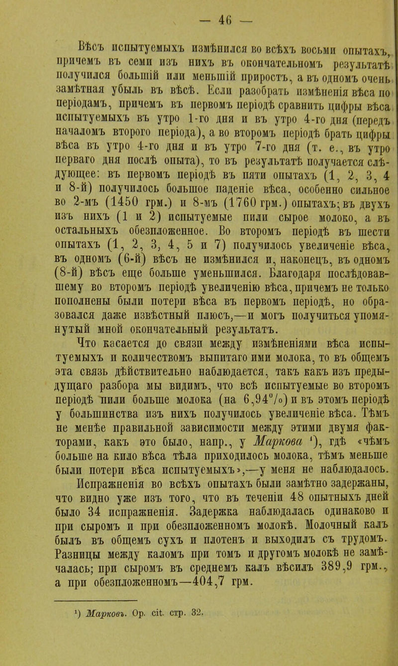Вѣсъ испытуемыхъ измѣнился во всѣхъ восьми опытахъ, причемъ въ семи изъ нихъ въ окончательномъ результатѣ получился большій или меньшій приростъ, а въ одномъ очень замѣтная убыль въ вѣсѣ. Если разобрать измѣненія вѣса но періодамъ, причемъ въ иервомъ неріодѣ сравнить цифры вѣса исиытуемыхъ въ утро 1-го дня и въ утро 4-го дня (передъ началомъ второго періода), а во второмъ періодѣ брать цифры вѣса въ утро 4-го дня и въ утро 7-го дня (т. е., въ утро перваго дня послѣ опыта), то въ результатѣ получается слѣ- дующее: въ первомъ періодѣ въ пяти опытахъ (1, 2, 3, 4 и 8-й) получилось большое паденіе вѣса, особенно сильное во 2-мъ (1450 грм.) и 8-мъ (1760 грм.) опытахъ-въ двухъ изъ нихъ (1 и 2) испытуемые пили сырое молоко, а въ остальныхъ обезпложенное. Во второмъ періодѣ въ шести опытахъ (1, 2, 3, 4, 5 и 7) получилось увеличеніе вѣса, въ одномъ (6-й) вѣсъ не измѣнился и, наконецъ, въ одномъ (8-й) вѣсъ еще больше уменьшился. Благодаря послѣдовав- шему во второмъ періодѣ увеличенію вѣса, причемъ не только пополнены были потери вѣса въ первомъ періодѣ, но обра- зовался дая^е извѣстный плюсъ,—и могъ получиться упомя- нутый мной окончательный результатъ. Что касается до связи между измѣненіями вѣса испы- туемыхъ и количествомъ выпитаго ими молока, то въ общемъ эта связь действительно наблюдается, такъ какъ изъ преды- дущаго разбора мы видимъ, что всѣ испытуемые во второмъ періодѣ пили больше молока (на 6,94°/о)ивъ этомъперіодѣ у большинства изъ нихъ получилось увеличеніе вѣса. Тѣмъ не менѣе правильной зависимости между этими двумя фак- торами, какъ это было, напр., у Маркова '), гдѣ «чѣмъ больше на кило вѣса тѣла приходилось молока, тѣмъ меньше были потери вѣса испытуемыхъ >,—у меня не наблюдалось. Испражненія во всѣхъ опытахъ были замѣтно задержаны, что видно уже изъ того, что въ теченіи 48 опытныхъ дней было 34 испражненія. Задержка наблюдалась одинаково и при сыромъ и при обезпложенномъ молокѣ. Молочный калъ былъ въ общемъ сухъ и плотенъ и выходилъ съ трудомъ Разницы между каломъ при томъ и другомъ молокѣ не замѣ чалась; при сыромъ въ среднемъ калъ вѣсилъ 389,9 грм. а при обезпложенномъ—404,7 грм. 1) Марковъ. Ор. сіі стр. 32.