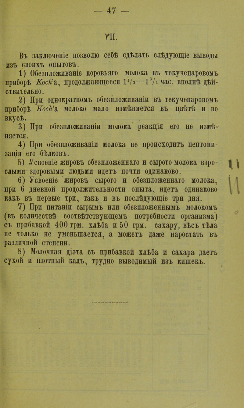 Г И. Въ занлюченіе позволю себѣ сдѣлать слѣдующіе выводы изъ своихъ опытовъ. 1) Обезпложиваніе коровьяго молока въ текучепаровомъ приборѣ ХосД'а, продолжающееся Р/з—13Лчас. вполнѣ дѣй- ствительно. 2) При однократномъ обезпложиваніи въ текучепаровомъ приборѣ Коек г, молоко мало измѣняется въ цвѣтѣ и во вкусѣ. 3) При обезпложиваніи молока реакція его не измѣ- няется. 4) При обезпложиваніи молока не происходитъ пептони- зація его бѣлковъ. 5) Усвоеніе жировъ обезпложеннаго и сырого молока взро- слыми здоровыми людьми идетъ почти одинаково. 6) Усвоеніе жировъ сырого и обезпложеннаго молока, при 6 дневной продолжительности опыта, идетъ одинаково какъ въ первые три, такъ и въ послѣдующіе три дня. 7) При питаніи сырымъ или обезпложеннымъ молокомъ (въ количествѣ соотвѣтствующемъ потребности организма) съ прибавкой 400 грм. хлѣба и 50 грм. сахару, вѣсъ тѣла не только не уменьшается, а можетъ даже наростать въ различной степени. 8) Молочная діэта съ прибавкой хлѣба и сахара даетъ сухой и плотный калъ, трудно выводимый изъ кишекъ.