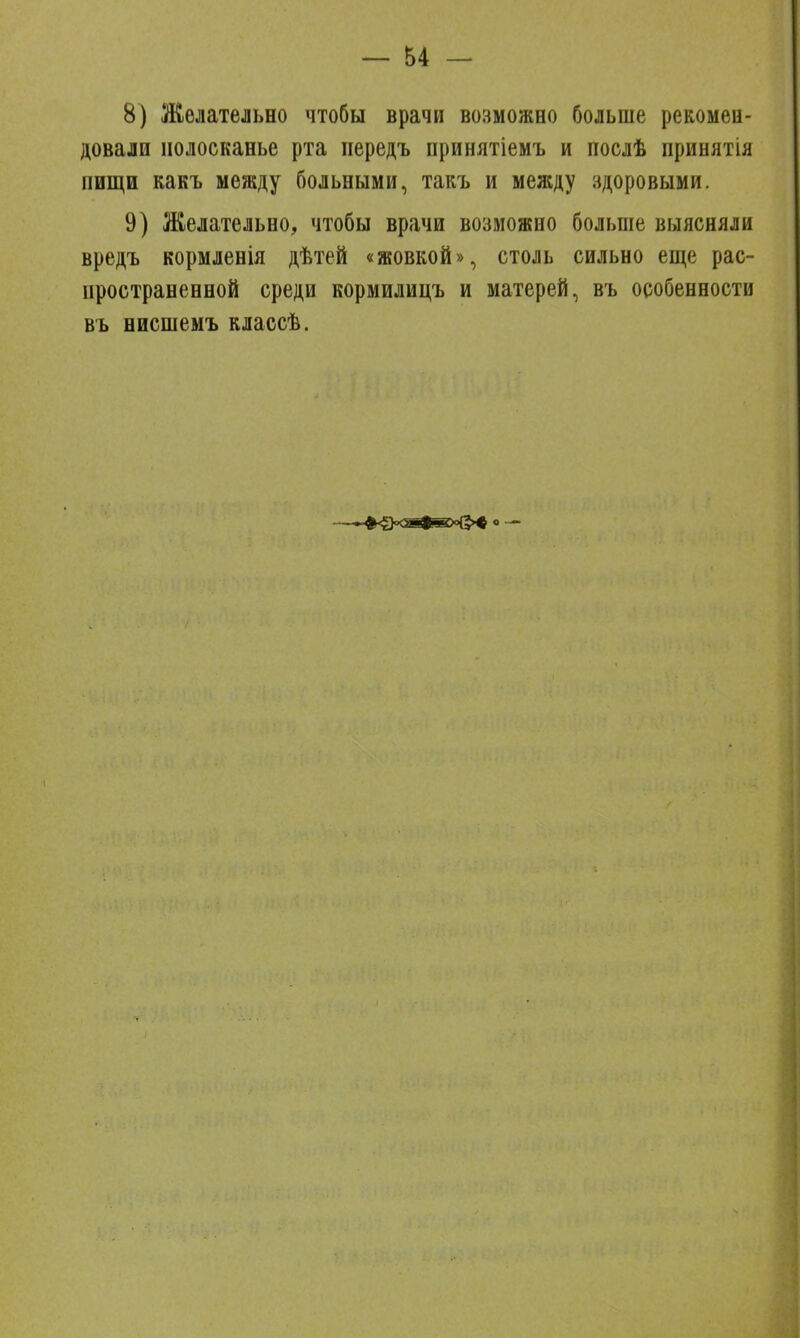 8) Желательно чтобы врачи возможно больше рекомен- довали полосканье рта передъ принятіемъ и послѣ принятія пищи какъ между больными, такъ и между здоровыми. 9) Желательно, чтобы врачи возможно больше выясняли вредъ кормленія дѣтей «жовкой», столь сильно еще рас- пространенной среди кормилицъ и матерей, въ особенности въ нисшемъ классѣ.