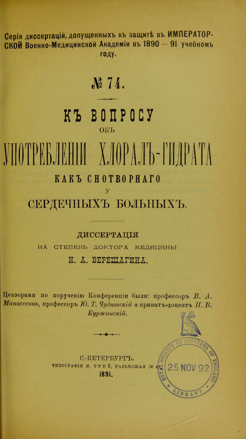 Серія диссертацІй,допущенныхъ къ защитѣ въ ИМПЕРАТОР- СКОЙ Военно-Медицинской Академіи въ 1890 — 91 учебномъ году. ни. П ВОПРОСУ овъ КАКЪ СНОТВОРНАГО у СЕРДЕЧНЫХЪ БОЛЬНЫХЪ. ДИССЕРТАЩЯ НА СТЕПЕНЬ ДОКТОРА МЕДИЦИНЫ Н. А. ВЕРЕЩАГИНА, Цензорами по порученію Конференции были: профессоръ В. А. Манассеинъ, профессоръ Ю. Т. Чудновскш и приватъ-доцентъ П. В.