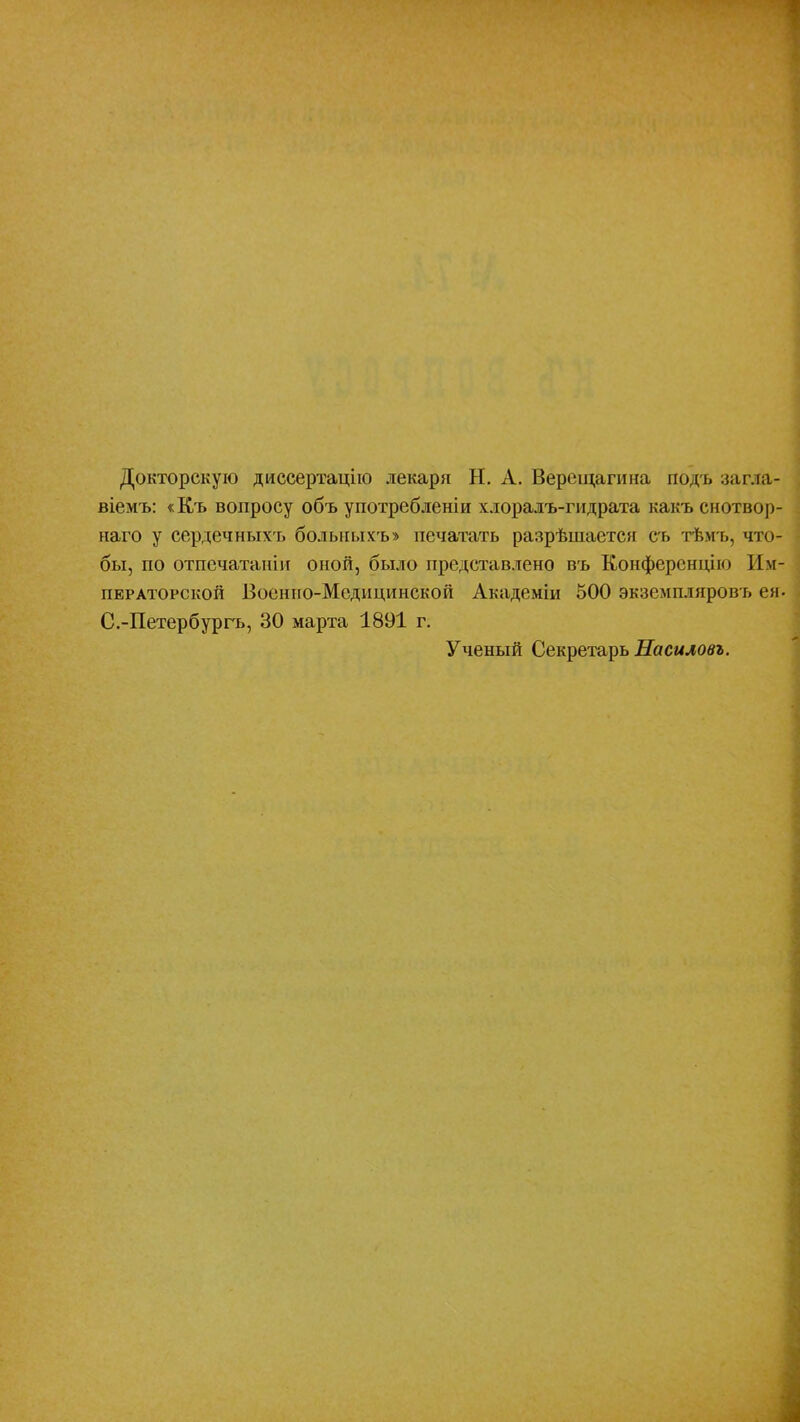 Докторскую диссертацію лекаря Н. А. Верещагина подъ загда- віемъ: «Къ вопросу объ употребленіи хлоралъ-гидрата какъ снотвор- наго у сердечныхт, больныхъ» печатать разрѣшается съ тѣмъ, что- бы, по отпечатаніи оной, было представлено въ Конференцію Им- ператорской Боенно-Мсдпцинской Академіи 500 экземпляровъ ея. С.-Петербургъ, 30 марта 1891 г. Ученый Секретарь Насиловъ.