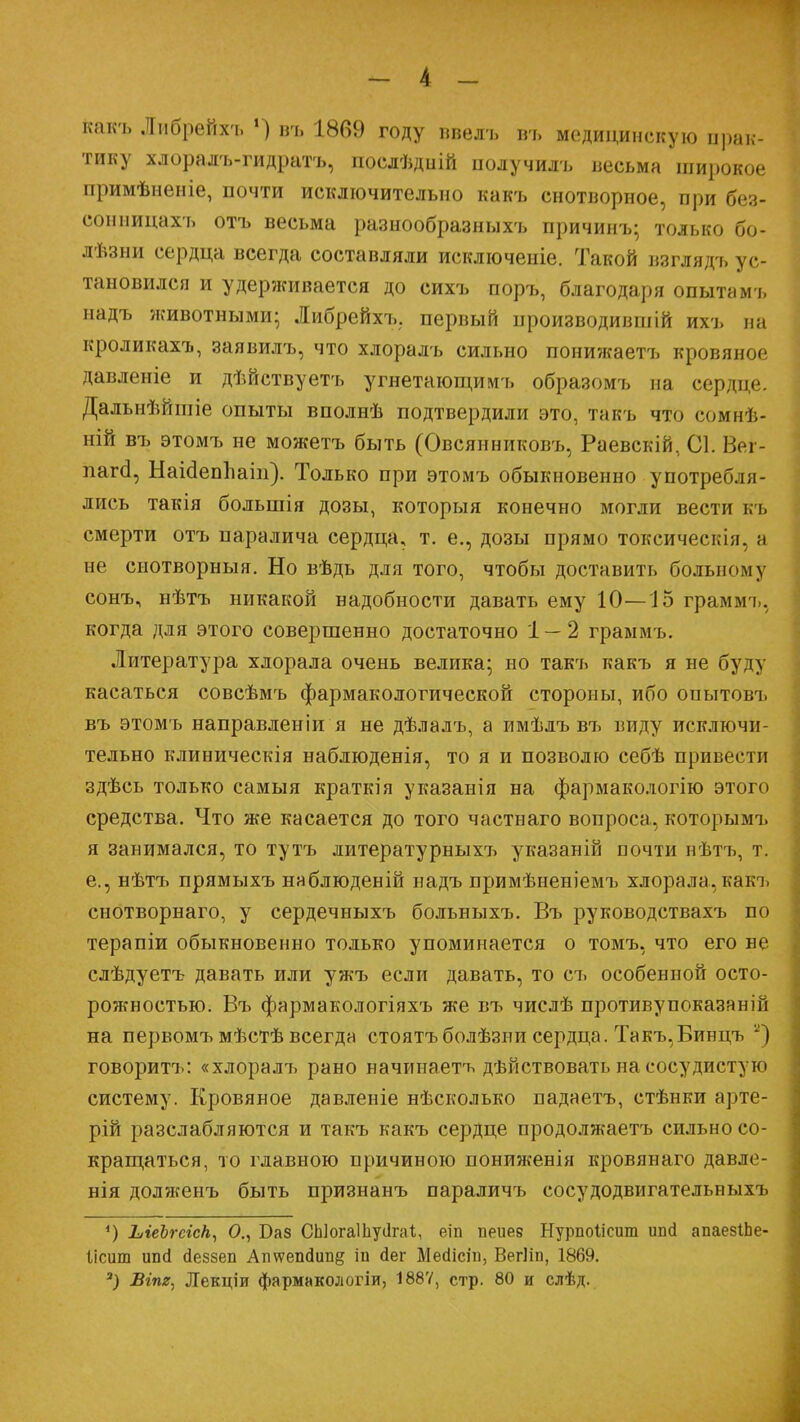 какъ Либрейхъ ») въ 1869 году ввелъ въ медицинскую прак- тику хлоралъ-гидратъ, послѣдиій получилъ весьма широкое примѣненіе, почти исключительно какъ снотворное, при без- сонницахъ отъ весьма разнообразныхъ причинъ; только бо- лѣзни сердца всегда составляли исключеніе. Такой взглядъ ус- тановился и удерживается до сихъ поръ, благодаря опытамъ надъ животными; Либрейхъ. первый производивши ихъ на кроликахъ, заявилъ, что хлоралъ сильно понижаетъ кровяное давленіе и дѣйствуетъ угнетающимъ образомъ на сердце. Далыіѣйшіе опыты вполнѣ подтвердили это, такъ что сомнѣ- ній въ этомъ не можетъ быть (Овсянниковъ, Раевскій, С1. Вег- пагсі, Наісіеппаіп). Только при этомъ обыкновенно употребля- лись такія большія дозы, которыя конечно могли вести къ смерти отъ паралича сердца, т. е., дозы прямо токсическія, и не снотворныя. Но вѣдь для того, чтобы доставить больному сонъ, нѣтъ никакой надобности давать ему 10—15 граммъ, когда для этого совершенно достаточно 1 — 2 граммъ. Литература хлорала очень велика; но такъ какъ я не буду касаться совсѣмъ фармакологической стороны, ибо опытовъ въ этомъ направленіи я не дѣлалъ, а пмѣлъ въ виду исключи- тельно клиническія наблюденія, то я и позволю себѣ привес і и здѣсь только самыя краткія указанія на фармакологію этого средства. Что же касается до того частнаго вопроса, которымъ я занимался, то тутъ литературныхт> указаній почти нѣтъ, т. е., нѣтъ прямыхъ наблюденій надъ примѣненіемъ хлорала,какъ снотворнаго, у сердечныхъ больныхъ. Въ руководствахъ по терапіи обыкновенно только упоминается о томъ, что его не слѣдуетъ давать или ужъ если давать, то съ особенной осто- рожностью. Въ фармакологіяхъ же въ числѣ противупоказаній на первомъ мѣстѣ всегда стоятъболѣзни сердца. Такъ,Бинцъ и) говоритъ: «хлоралъ рано начинаете дѣйствоватыіа сосудистую систему. Кровяное давленіе нѣсколько падаетъ, стѣнки арте- рій разслабляются и такъ какъ сердце продолжаетъ сильно со- кращаться, то главною причиною пониженія кровянаго давле- нія долженъ быть признанъ параличъ сосудодвигательныхъ *) ЫеЪгсіск, О., Баз СЫогаШуіІгаІ,, еіп пеиев Нурпоіісит ипй апаезіЬе- Іісиш ипсі сіеззеп Ап\ѵеп<іип§ іп йег Месіісіп, Вегііп, 1869. 3) Вгпг, Лекціи фармнкологіи, 188Ѵ, стр. 80 и слѣд.