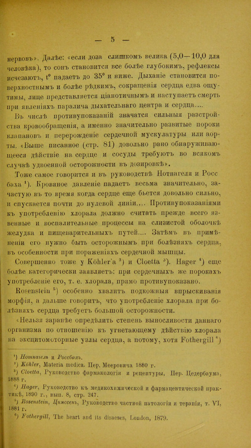 нервовъ». Далѣе: «если доза слишкомъ велика (5,0—10,0 для человѣка), то сонъ становится все болѣе глубокимъ, рефлексы исчезаютъ, 1° падаетъ до 35° и ниже. Дыханіе становится по- верхностнымъ и болѣе рѣдкимъ, сокращенія сердца едва ощу- тимы, лице представляется ціанотичнымъ и наступаетъ смерть при явленіяхъ паралича дыхательнаго центра и сердца.... Въ числѣ противупоказаній значатся сильныя разстрой- етва кровообращенія, а именно значительно развитые пороки клапановъ и перерождеыіе сердечной мускулатуры или аор- ты. «Выше писанное (стр. 81) довольно рано обнаруживаю- щееся дѣйствіе на сердце и сосуды требуютъ во всякомъ случаѣ удвоенной осторожности въ дозировкѣ». Тоже самое говорится и въ руководствѣ Нотнагеля и Росс баха *). Кровяное давленіе падаетъ весьма значительно, за- частую въ то время когда сердце еще бьется довольно сильно, и спускается почти до нулевой линіи.... Противупоказаніями къ употребленію хлорала должно считать прежде всего яз- венные и воспалительные процессы на слизистой оболочкѣ желудка и пищеварительныхъ путей.... Затѣмъ въ примѣ- неніи его нужно быть осторожнымъ при болѣзняхъ сердца, въ особенности при пораженіяхъ сердечной мышцы. Совершенно тоже у КбЫег'а 2) и СІоеМа 3). На^ег 4) еще болѣе категорически заявляетъ: при сердечныхъ же порокахъ употребленіе его, т. е. хлорала, прямо противупоказано. Коеепбіеш 5) особенно хвалитъ подкожныя впрыскиванія морфія, а дальше говорить, что употребленіе хлорала при бо- лѣзняхъ сердца требуетъ большой осторожности. «Нельзя заранѣе опредѣлить степень выносливости даннаго организма по отношенію къ угнетающему дѣйствію хлорала на эксцитомоторные узлы сердца, а потому, хотя ЕЫЬег^Ш 6) ') Нотнаіслъ и Россбахъ. 8) КдНег, Маіегіа шеаіса. Пер. Мееровича 1880 г. 3) Сіоеііа, Руководство фарыакологіи и рецептуры. Пер. Цедербаума, 1888 г. *) Надег, Руководство къ медикохимической и фармацевтической прак- тикѣ, 1890 г., вып. 8, стр. 247. &) Еозепзіеіп, Цимссенъ, Руководство частной патологіи и терапіи. т. VI, 1881 г. *) Роі/ісгдШ, Тпе пеагі апа ііз аізаезез, итіоп, 1879.