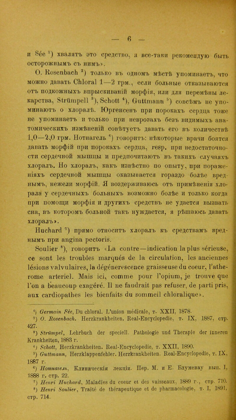 — в — и 8ёе *) хвалятъ это средство., а все-таки рекомендую быть осторожнымъ съ нимъ». О. КоеепЪасЬ 2) только въ одномъ мѣстѣ упоминаетъ, что можно давать СЫогаІ 1—2 грм., если больные отказываются отъ подкожныхъ впрыскиваній морфія, или для перемѣны ле- карства, Йігйшреіі 3), 8спо№ 4), СгиМпіаіт ') совсѣмъ не упо- минаютъ о хлоралѣ. Юргенсенъ при порокахъ сердца тоже не упоминаетъ и только при неврозахъ безъ видимыхъ ана- томическихъ измѣненій совѣтуетъ давать его въ количестш. 1,0—2,0 грм. Нотнагель <;) говорить: нѣкоторые врачи боятся давать морфій при порокахъ сердца, гевр. при недостаточно- сти сердечной мышцы и предпочитаютъ въ такихъ случаяхъ хлоралъ. Но хлоралъ, какъ извѣстно по опыту, при пораже- ніяхъ сердечной мышцы оказывается гораздо болѣе вред- нымъ, нежели морфій. Я воздерживаюсь отъ примѣненія хло- рала у сердечныхъ больныхъ возможно болѣе и только когда при помощи морфія и другихъ средствъ не удается вызвать сна, въ которомъ больной такъ нуждается, я рѣшаюсь давать хлоралъ». НисЬагсІ ') прямо относитъ хлоралъ къ средствамъ вред- нымъ при ап&іпа ресіогіб. 8ои1іег 8), говоритъ «Ьа сопіге—іпсіісагіоп 1а р1и8 бёгіеизе, се 80ПІ; Іев ІгоиЫез та^иё8 сіе 1а сігсиЫіоп, Іез апсіепнез 1ё&іоп8 ѵаіѵиіаігез, 1а сіё&ёпегеесепсе ^гаіббеизе сіи соеиг, ГаіЬе- готе агіегіеі. МаІ8 ісі, соште роиг Горіит, ]е ігоиѵе ^ие Гоп а Ьеаисоир еха^ёгё. II ие ^аисігаіі раз геіизег, сіе рагіі ргіе, аих сагсііораіпеб Іев ЪіепГаііб аи боттеіі сЫога^ие». ') Оегтагп Рёе, Би сЫогаІ. І/ипіоп тёсіісаіе, т. XXII, 1878- 2) О. ЕовепЬасЬ. НеггкгапкЬеіІеті. Кеаі-Епсусіоресііе, т. IX, 1887, стр. 427. 3) Ыгйтреі, ЬеЬгЪисЬ йег зресіеіі. РаіЬоІо^іе ипй ТЬегаріе сіег іппегеп Кгапкпеііеп, 1883 г. і) 8сНоЫ, НеггкгапкЬеіІеп. Кеаі-Епсусіоресііе, т. XXII, 1890. 5) Ѳиіітапп, НеггкІаррепГеЫег. НеггкгапкЬеіІеп. Кеаі-Епсусіоресііе, т. IX, 1887 г. 6) Нотнагель, Клиническія лекціи. Пер. М. и Е. Блуменау вып. I, 1888 г. стр. 22. 7) Непгі НисНагй, Маіасііез (іи соеиг еі (Іез ѵаіззеаих, 1889 г., стр. 710. 8) Непгі ХоиШг, Тгаііё сіе Іпёгареии^ие еі (1е рпашасоіоеіе, т. I, 1891, стр. 7.14.