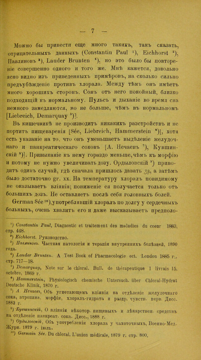 Можно бы привести еще много такихъ, такъ сказать, отрицательныхъ данныхъ (Сопэіапйп Раиі *■), ЕісЬЬогзі *), Павлинові) 8), Ьашіег Вгішіеп *). но это было бы повторе- ніе совершенно одного и того же. Мнѣ кажется, довольно ясно видно изъ приведенныхъ примѣровъ, на сколько сильно предъубѣжденіе противъ хлорала. Между тѣмъ онъ имѣетъ много хорошихъ сторонъ. Сонъ отъ него покойный, близко подходящій къ нормальному. Пульсъ и дыханіе во время сна немного замедляются, но не больше, чѣмъ въ нормальномъ [ЬіеЬгеісп, Оетаі^иау 5)]. Въ кишечникѣ не производитъ никакихъ разстройствъ и не портить пищеваренія [8ёе, ІлеЬгеісЬ, Наттегбіеіп ■)], хотя есть указаніе на то, что онъ уменыпаетъ выдѣленіе желудоч- наго и панкреатическаго соковъ [А. Нечаевъ ^), Кувшин- скій 8)]. Привыканіе къ нему гораздо меньше, чѣмь къ морфію и потому не нужно увеличивать дозу. Ордыловскій а) приво- дить одипъ случай, гдѣ сначала пришлось давать а затѣмъ было достаточно §т. хх. На температуру хлоралъ невидимому не оказываетъ вліянія; пониженіе ея получается только отъ болыпихъ дозъ. Не оставляетъ послѣ себя головныхъ болей. Оегтап 8ёе 10),употреблявшій хлоралъ по долгу у сердечныхъ больныхъ, очень хвалить его и даже высказывает ь предполо- ') Сопзіапііп Раиі, Віаеповііс еі Ігаііетепі йе& таіасііей сіи соеиг 1888, стр. 448. а) ЕісННог&і. Руководство. 3) Лавлиновъ. Частная патологія и терапія ввутреннихъ болѣзней, 1890 года. *) Ьагійег Вгипіеп. А Тв8І Воок оі РЬагтасоІоеіе есі. Ьопйоп 1885 г.. стр. 717—18. 5) Встащиау^ Ше 8ііг 1е сЫогаІ. Виіі. сіе ІЬёгареиІідие 1 Ііѵгаіз 15. осІоЪге, 1869 г. б) Наттетіеіп, РЬузіоіо§ізсЬ спешізспе ПпІегбисЬ. ііоег СЫогаІ-НусігаІ Беиізспе Кііпік, 1870 г. 7) А Нечаевъ, Объ угнѳтающемъ вліяніи на отдѣленіе лселудочнаго сока, атропина, морфія, хлоралъ-гидрата и раздр. чувств, нерв. Дисс. 1882 г. 8) Кувшинскій, О вліяніи нѣкотор. ппщевыхъ и лѣкарствен- средствъ на отдѣлѳніе папкреат. сока. Дисс., 1888 г. 9) Ордъиооскіи, Объ у потреблены хлорала у чахоточвыхъ, Военно-Мед. Журн. 1879 г. іюль. 10) Ѳегтаіп 8іе. Ы сЫогаІ. Ь'ипіоп тёолсаіе, 1879 г. стр. 800.