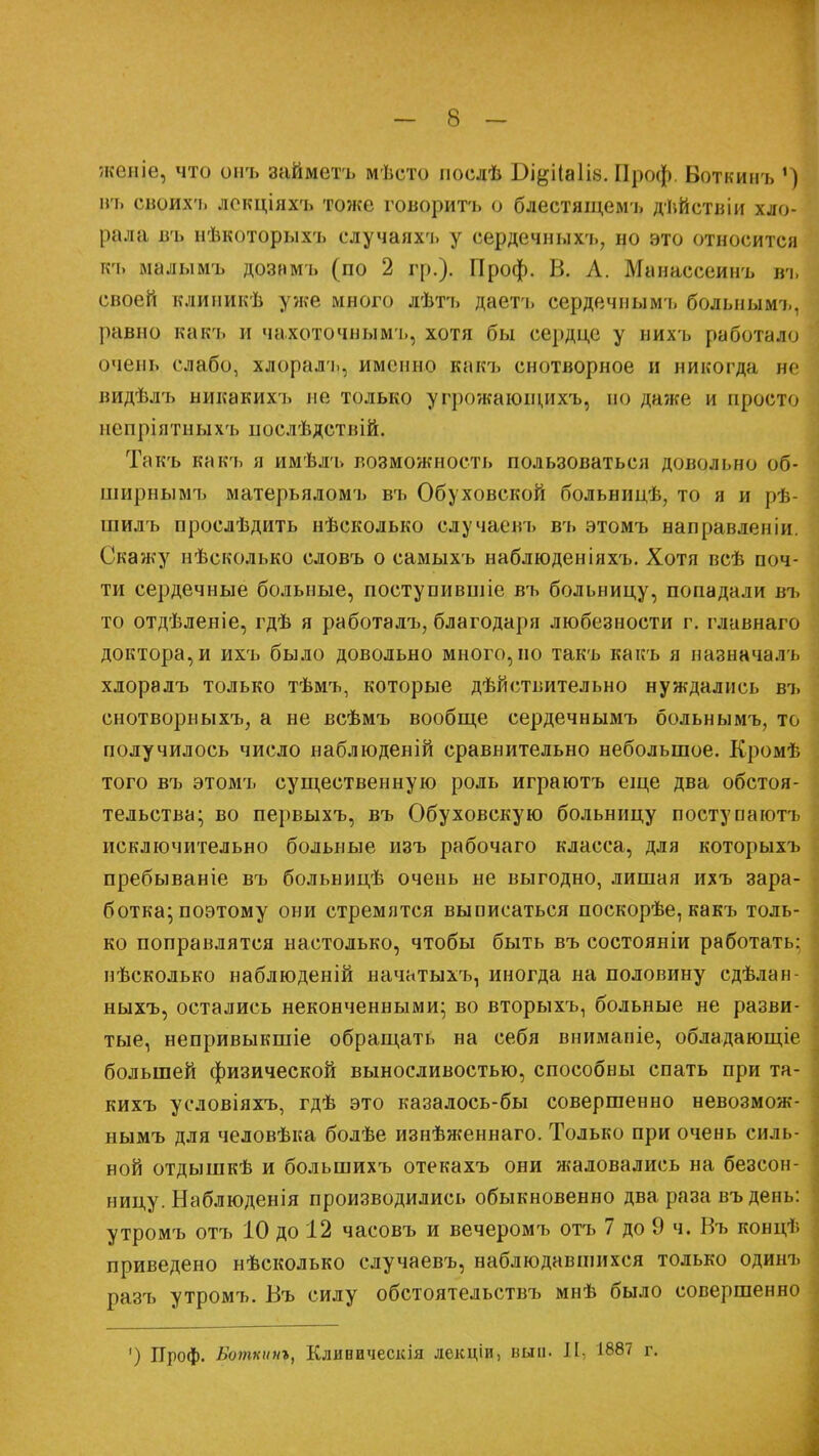 женіе, что онъ займетъ мѣсто послѣ Бі&іІа1І8. Проф. Воткинъ ') въ своихъ локціяхъ тоже говорить о блестящемъ дѣЙствіи хло- рала іп> нѣкоторыхъ случаяхъ у сердечны хъ, но это относится іп. малымъ дознмъ (по 2 гр.). Проф. В. А. Манассеинъ въ своей клиникѣ уже много лѣтъ даетъ сердечнымъ больнымъ, |)авно каіп. и чахоточнымь, хотя бы сердце у иихъ работало очень слабо, хлоралъ, именно какъ снотворное и никогда не видѣлъ никакихъ не только угрожающихъ, но даже и просто нспріятныхъ послѣдствій. Такъ какъ а имѣлъ возможность пользоваться довольно об- ширнымъ матерьяломъ въ Обуховской больницѣ, то я и рѣ- шилъ прослѣдить нѣсколько случаевъ въ этомъ направленіи. Скажу нѣсколько словъ о самыхъ наблюденіяхъ. Хотя всѣ поч- ти сердечные больные, поступившіе въ больницу, попадали въ то отдѣленіе, гдѣ я работалъ, благодаря любезности г. главнаго доктора, и ихъ было довольно много, но такъ какъ я назначал* хлоралъ только тѣмъ, которые действительно нуждались въ снотворныхъ, а не всѣмъ вообще сердечнымъ больнымъ, то получилось число наблюденій сравнительно небольшое. Кромѣ того въ этомъ существенную роль играютъ еще два обстоя- тельства; во первыхъ, въ Обуховскую больницу поступаютъ исключительно больные изъ рабочаго класса, для которыхъ пребываніе въ больницѣ очень не выгодно, лишая ихъ зара- ботка; поэтому они стремятся выписаться поскорѣе, какъ толь- ко поправлятся настолько, чтобы быть въ состояніи работать: нѣсколько наблюденій начатыхъ, иногда на половину сдѣлан- ныхъ, остались неконченнымщ во вторыхъ, больные не разви- тые, непривыкшіе обращать на себя вниманіе, обладающіе большей физической выносливостью, способны спать при та- кихъ условіяхъ, гдѣ это казалось-бы совершенно невозмож- нымъ для человѣка болѣе изнѣженнаго. Только при очень силь- ной отдышкѣ и большихъ отекахъ они жаловались на безеон- ницу. Наблюденія производились обыкновенно два раза въдень: утромъ отъ 10 до 12 часовъ и вечеромъ отъ 7 до 9 ч. Въ концѣ приведено нѣсколько случаевъ, наблюдавшихся только одинъ разъ утромъ. Въ силу обстоятельствъ мнѣ было совершенно ') Проф. Боткинг, Кливическія лекціи, вып. Ц, 1887 г.