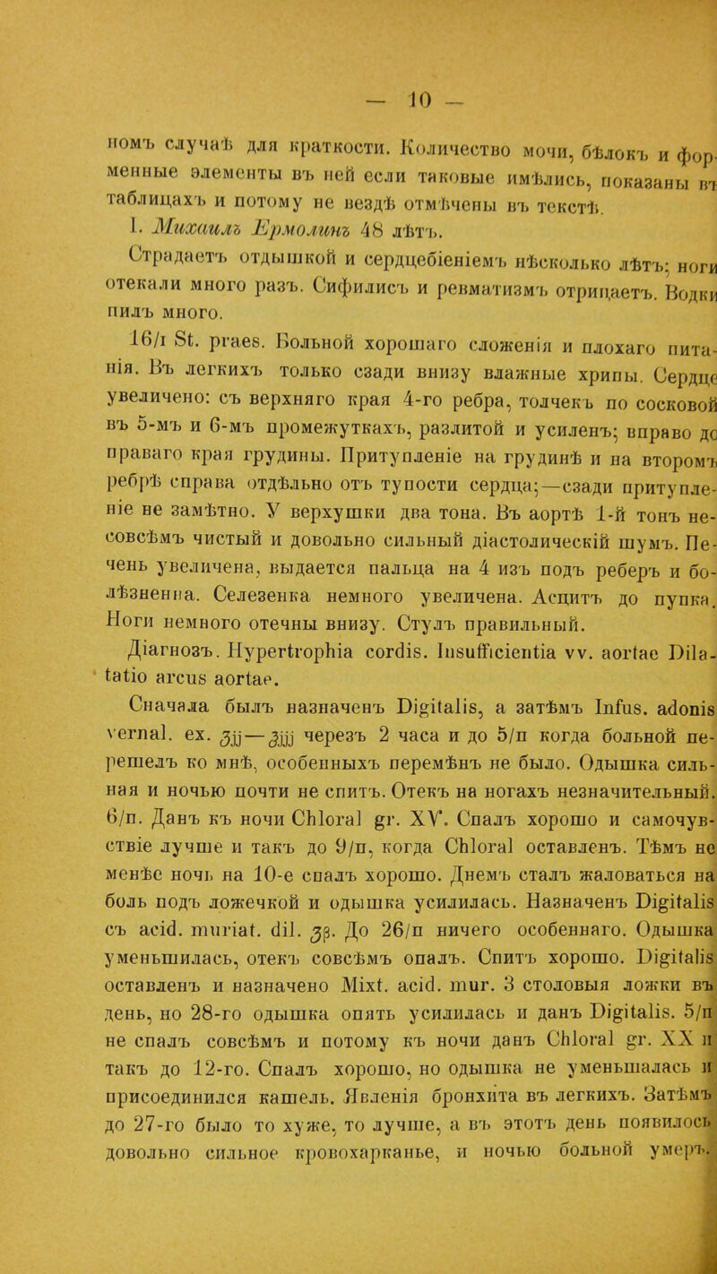 номъ случаѣ для краткости. Количество мочи, бѣлокъ и фор- менные элементы въ ней если таковые имѣлись, показаны вт таблица хъ и потому не вездѣ отмѣчены въ текстѣ. 1. Михаилъ Ермолинъ 48 лѣтъ. Страдаетъ отдышкой и сердцебіеніемъ нѣсколько лѣтъ; ноги отекали много разъ. Сифилисъ и ревматизмъ отрицаетъ. Водки пилъ много. 16/і 81. ргаев. Вольной хорошаго сложенія и плохаго пита- нія. Въ легкихъ только сзади внизу влажные хрипы. Сердце увеличено: съ верхняго края 4-го ребра, толчекъ по сосковой въ 5-мъ и б-мъ промежуткахъ, разлитой и усиленъ; вправо дс праваго края грудины. Притупленіе на грудинѣ и на второму ребрѣ справа отдѣльно отъ тупости сердца;—сзади притупле- ніе не замѣтно. У верхушки два тона. Въ аортѣ 1-й тонъ не- совсѣмъ чистый и довольно сильный діастолическій шумъ. Пе- чень увеличена, выдается пальца на 4 изъ подъ реберъ и бо- лѣзненпа. Селезенка немного увеличена. Асцитъ до пупка. Ноги немного отечны внизу. Стулъ правильный. Діагнозъ. НурегігорЫа согсііб. Іивитсіепііа ѵѵ. аогіае І)і1а- іаііо агсиа аогіае. Сначала былъ назначенъ Бі^ііаііз, а затѣмъ Іпшз. асіопіз ѵегпаі. ех. — ^ді черезъ 2 часа и до 5/п когда больной пе- решелъ ко мнѣ, особенныхъ перемѣнъ не было. Одышка силь- ная и ночью почти не спитъ. Отекъ на ногахъ незначительный, б/п. Данъ къ ночи СЫога] §і\ XV. Спалъ хорошо и самочув- ствіе лучше и такъ до 9/п, когда СЫогаІ оставленъ. Тѣмъ н« менѣе ночь на 10-е спалъ хорошо. Днемъ сталъ жаловаться на боль подъ ложечкой и одышка усилилась. Назначенъ Оі&іЫіз съ асі<3. пшгіаі. сііі. ^р. До 26/п ничего особеннаго. Одышка уменьшилась, отекъ совсѣмъ опалъ. Спитъ хорошо. Бі^чЧаІіз оставленъ и назначено Міхі. асісі. тиг. 3 столовыя ложки вті день, но 28-го одышка опять усилилась и данъ Бі^ііаііз. 5/ш не спалъ совсѣмъ и потому къ ночи данъ СЫогаІ §г. XX и такъ до 12-го. Спалъ хорошо, но одышка не уменьшалась и присоединился кашель. Явленія бронхита въ легкихъ. Затѣмъ^ до 27-го было то хуже, то лучше, а въ этотъ день появились довольно сильное кровохарканье, и ночью больной умерь.