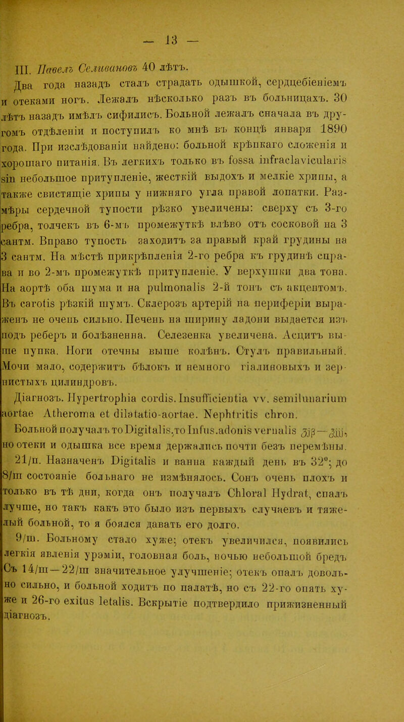 III. Пвѵелъ Селивановг 40 лѣтъ. Два года назадъ сталъ страдать одышкой, сердцебіеніемъ и отеками ногъ. Лежалъ нѣсколько разъ въ больницахъ. 30 лѣтъ назадъ имѣлъ сифилисъ. Больной лежалъ сначала въ дру- гомъ отдѣленіи и поступилъ ко мнѣ въ концѣ января 1890 года. При изслѣдованіи найдено: больной крѣпкаго сложенія и хорошаго питанія. Въ легкихъ только въ іозза іштасІаѵісиІагЫ 8Іп небольшое притупленіе, жесткій выдохъ и мелкіе хрипы, а также свистящіе хрипы у нижняго угла правой лопатки. Раз- мѣры сердечной тупости рѣзко увеличены: сверху съ 3-го ребра, толчекъ въ 6-мъ промежуткѣ влѣво отъ сосковой на 3 сантм. Вправо тупость заходитъ за правый край грудины на 3 сантм. На мѣстѣ прикрѣпленія 2-го ребра къ грудинѣ спра- ва и во 2-мъ промежуткѣ притупленіе. У верхушки два тона. На аортѣ оба шума и на рііігпонаііз 2-й топъ съ акцептомъ. Въ сагоііз рѣзкій шумъ. Склерозъ артерій на периферіи выра- женъ не очень сильно. Печень на ширину ладони выдается изъ подъ реберъ и болѣзненна. Селезенка увеличена, Асцитъ вы- ше пупка. Ноги отечны выше колѣнъ. Огулъ правильный. Мочи мало, содержитъ бѣлокъ и немного гіалиновыхъ и зер- нистыхъ цилиндровъ. Діагнозъ. НурегігорЬіа согсііб. Іизитсіеиііа ѵѵ. 8етіІипагіит аогіае АіЬегота еі біЬЫіо-аогіае. КерМгШз спгон. Больной получалъ тоБі&іЫів.тоІпГиз.асІошз ѵегпаііз Дір — -^Д], но отеки и одышка все время держались почти безъ перемѣпы. 21/п. Назначенъ Бі&ііаііз и ванна каждый день въ 32°; до 8/ш состояніе больнаго не пзмѣнялось. Сонъ очень плохъ и только въ тѣ дни, когда онъ получалъ СЫогаІ Нусігаі, спалъ лучше, но такъ какъ это было изъ первыхъ случаевъ и тяже- лый больной, то я боялся давать его долго. 9/ш. Больному стало хуже; отекъ увеличился, появились легкія явленія урэміи, головная боль, ночью небольшой бредъ Съ 14/ш —22/ш значительное улучшеніе; отекъ опалъ доволь- но сильно, и больной ходитъ по палатѣ, но съ 22-го опять ху- же и 26-го ехііпз ІеЫіз. Вскрытіе подтвердило прижизненный діагнозъ.