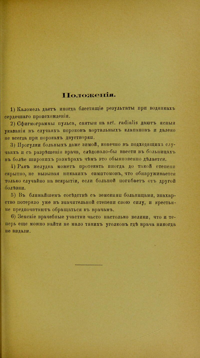 Положеніл 1) Каломель даѳтъ иногда блестящіѳ результаты при водянкахъ сердѳчнаго происхожденія. 2) Сфигмограммы пульса, сняты» на агі. гааЧаІіз даютъ ясныя указанія въ случанхъ пороковъ аортальныхъ клапановъ и далеко не всегда при порокахъ двустворви. 3) Прогулки больныхъ даже зимой, конечно въ подходящих!, слу- чаяхъ и съ разрѣшенія врача, слѣдовало-бы ввести въ больницахъ въ болѣе широкпхъ размѣрахъ чѣмъ это обыкновенно дѣлается. 4) Ракъ желудка можетъ протекать иногда до такой степени скрытно, не вызывая нпкакихъ симптомовъ, что обнаруживается только случайно на вскрытіи, если больной погпбаетъ отъ другой болѣзни. 5) Въ блпжайшемъ сосѣдствѣ съ земскими больницами, знахар- ство потеряло уже въ значительной степени свою силу, и крестья- не предпочптаютъ обращаться къ врачамъ. 6) Земскіе врачебные участки часто настолько велики, что и те- перь еще можно найти не мало такихъ уголковъ гдѣ врача никогда не видали.