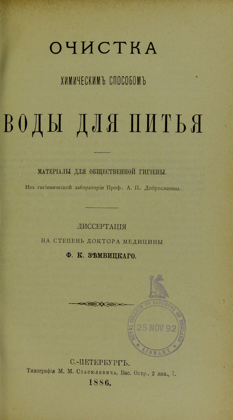 ОЧИСТКА ХИНИЧЕСКИНЪ СПОСОБОНЪ оды для пить МАТЕРІАЛЫ ДЛЯ ОБЩЕСТВЕННОЙ ГИГІЕНЫ. Изъ гигіенической лабораторіи Проф. А. П. Доброславина. ДИССЕРТАЦІЯ НА СТЕПЕНЬ ДОКТОРА МЕДИЦИНЫ Ф. К. ЗѢМВИЦКАГО. А С.-ПЕТЕРБУРГЪ. Типографія М. М. Стасюлввича, Вас. Остр., 2 1886. ЛПП., с.