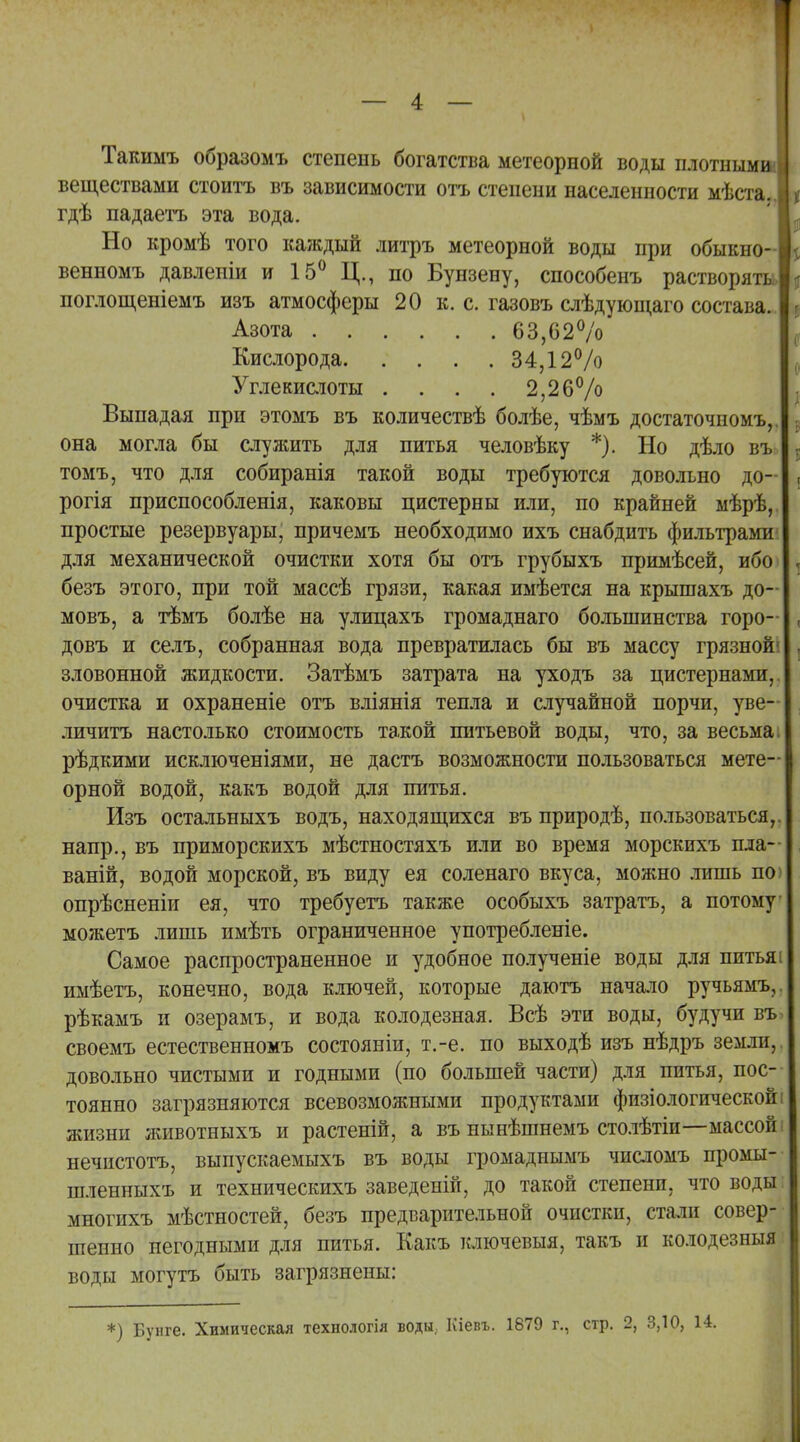 Такимъ образомъ степень богатства метеорной воды плотнымш веществами стоить въ зависимости отъ степени населенности мѣста. гдѣ падаетъ эта вода. Но кромѣ того каждый литръ метеорной воды при обыкно- венномъ давленіи и 15° Ц., по Бунзену, способенъ растворят поглощеніемъ изъ атмосферы 20 к. с. газовъ слѣдующаго состава. Азота 63,62% Кислорода 34,12% Углекислоты .... 2,26% Выпадая при этомъ въ количествѣ болѣе, чѣмъ достаточном!.,, она могла бы служить для питья человѣку *). Но дѣло въ томъ, что для собиранія такой воды требуются довольно до- рогія приспособленія, каковы цистерны или, по крайней мѣрѣ, простые резервуары, причемъ необходимо ихъ снабдить фильтрами для механической очистки хотя бы отъ грубыхъ примѣсей, ибо безъ этого, при той массѣ грязи, какая имѣется на крышахъ до- мовъ, а тѣмъ болѣе на улицахъ громаднаго большинства горо- довъ и селъ, собранная вода превратилась бы въ массу грязной зловонной жидкости. Затѣмъ затрата на уходъ за цистернами, очистка и охраненіе отъ вліянія тепла и случайной порчи, уве- личитъ настолько стоимость такой питьевой воды, что, за весьма, рѣдкими исключеніями, не дастъ возможности пользоваться мете- орной водой, какъ водой для питья. Изъ остальныхъ водъ, находящихся въ природѣ, пользоваться, напр., въ приморскихъ мѣстностяхъ или во время морскихъ пла- ваній, водой морской, въ виду ея соленаго вкуса, можно лишь по опрѣсненіи ея, что требуетъ также особыхъ затрата, а потому можетъ лишь имѣть ограниченное употребленіе. Самое распространенное и удобное полученіе воды для питья имѣетъ, конечно, вода ключей, которые даютъ начало ручьямъ, рѣкамъ и озерамъ, и вода колодезная. Всѣ эти воды, будучи въ своемъ естественномъ состояніи, т.-е. по выходѣ изъ нѣдръ земли, довольно чистыми и годными (по большей части) для питья, пос- тоянно загрязняются всевозможными продуктами физіологической жизни животныхъ и растеній, а въ нынѣшнемъ столѣтіи—массой нечистота, выпускаемыхъ въ воды громаднымъ числомъ промы- шленныхъ и техническихъ заведеній, до такой степени, что воды многихъ мѣстностей, безъ предварительной очистки, стали совер- шенно негодными для питья. Какъ ключевыя, такъ и колодезныя воды могу та быть загрязнепы: *) Буиге. Химическая технологія воды; Кіевъ. 1879 г., стр. 2, 3,10,