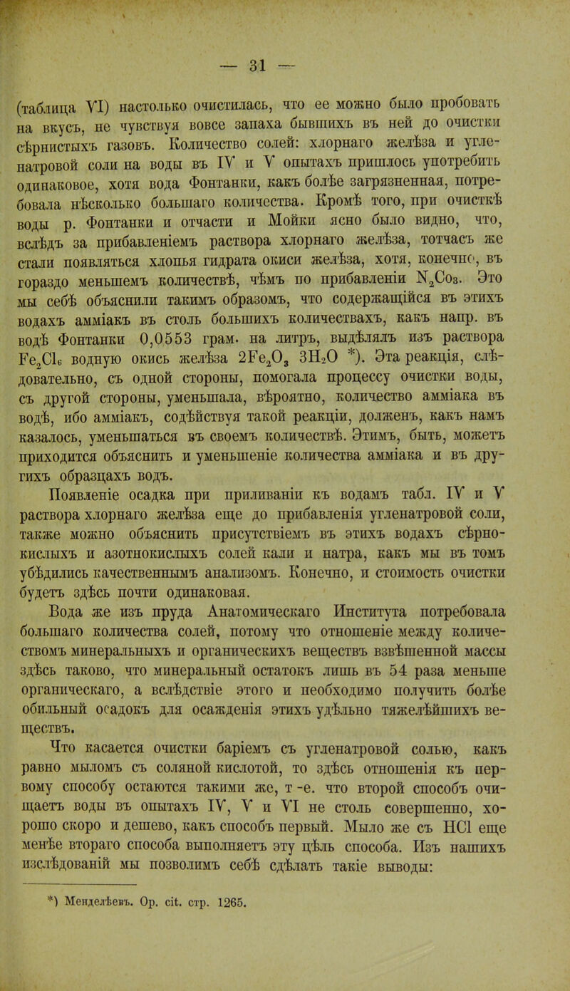 (таблица УІ) настолько очистилась, что ее можно было пробовать на вкусъ, не чувствуя вовсе запаха бывшихъ въ ней до очистіш сѣрнистыхъ газовъ. Количество солей: хлорнаго желѣза и угле- натровой соли на воды въ ІУ и V опытахъ пришлось употребить одинаковое, хотя вода Фонтанки, какъ болѣе загрязненная, потре- бовала несколько болыпаго количества. Кромѣ того, при очисткѣ воды р. Фонтанки и отчасти и Мойки ясно было видно, что, вслѣдъ за прибавленіемъ раствора хлорнаго желѣза, тотчасъ же стали появляться хлопья гидрата окиси желѣза, хотя, конечно, въ гораздо меныпемъ количествѣ, чѣмъ по прибавленіи ;№2Со3. Это мы себѣ объяснили такимъ образомъ, что содержащійся въ этихъ водахъ амміакъ въ столь болыпихъ количествахъ, какъ напр. въ водѣ Фонтанки 0,0553 грам. на литръ, выдѣлялъ изъ раствора Ре2СЬ водную окись желѣза 2Ге203 ЗН20 *). Эта реакція, слѣ- довательно, съ одной стороны, помогала процессу очистки воды, съ другой стороны, уменьшала, вѣроятно, количество амміака въ водѣ, ибо амміакъ, содействуя такой реакціи, долженъ, какъ намъ казалось, уменьшаться въ своемъ количествѣ. Этимъ, быть, можетъ приходится объяснить и уменыпеніе количества амміака и въ дру- гихъ образцахъ водъ. Появленіе осадка при приливаніи къ водамъ табл. ІУ и У раствора хлорнаго желѣза еще до прибавленія угленатровой соли, также можно объяснить присутствіемъ въ этихъ водахъ сѣрно- кислыхъ и азотнокислыхъ солей кали и натра, какъ мы въ томъ убѣдились качественнымъ анализомъ. Конечно, и стоимость очистки будетъ здѣсь почти одинаковая. Вода же изъ пруда Анатомическаго Института потребовала болыпаго количества солей, потому что отношеніе между количе- ствомъ минеральныхъ и органическихъ веществъ взвѣшенной массы здѣсь таково, что минеральный остатокъ лишь въ 54 раза меньше органическаго, а вслѣдствіе этого и необходимо получить болѣе обильный осадокъ для осажденія этихъ удѣльно тяжелѣйшихъ ве- ществъ. Что касается очистки баріемъ съ угленатровой солью, какъ равно мыломъ съ соляной кислотой, то здѣсь отношенія къ пер- вому способу остаются такими же, т -е. что второй способъ очи- щаетъ воды въ опытахъ ІУ, У и УІ не столь совершенно, хо- рошо скоро и дешево, какъ способъ первый. Мыло же съ НС1 еще менѣе втораго способа выполняетъ эту цѣль способа. Изъ нашихъ изслѣдованій мы позволимъ себѣ сдѣлать такіе выводы: *) Менделѣевъ. Ор. сіі. стр. 1265.