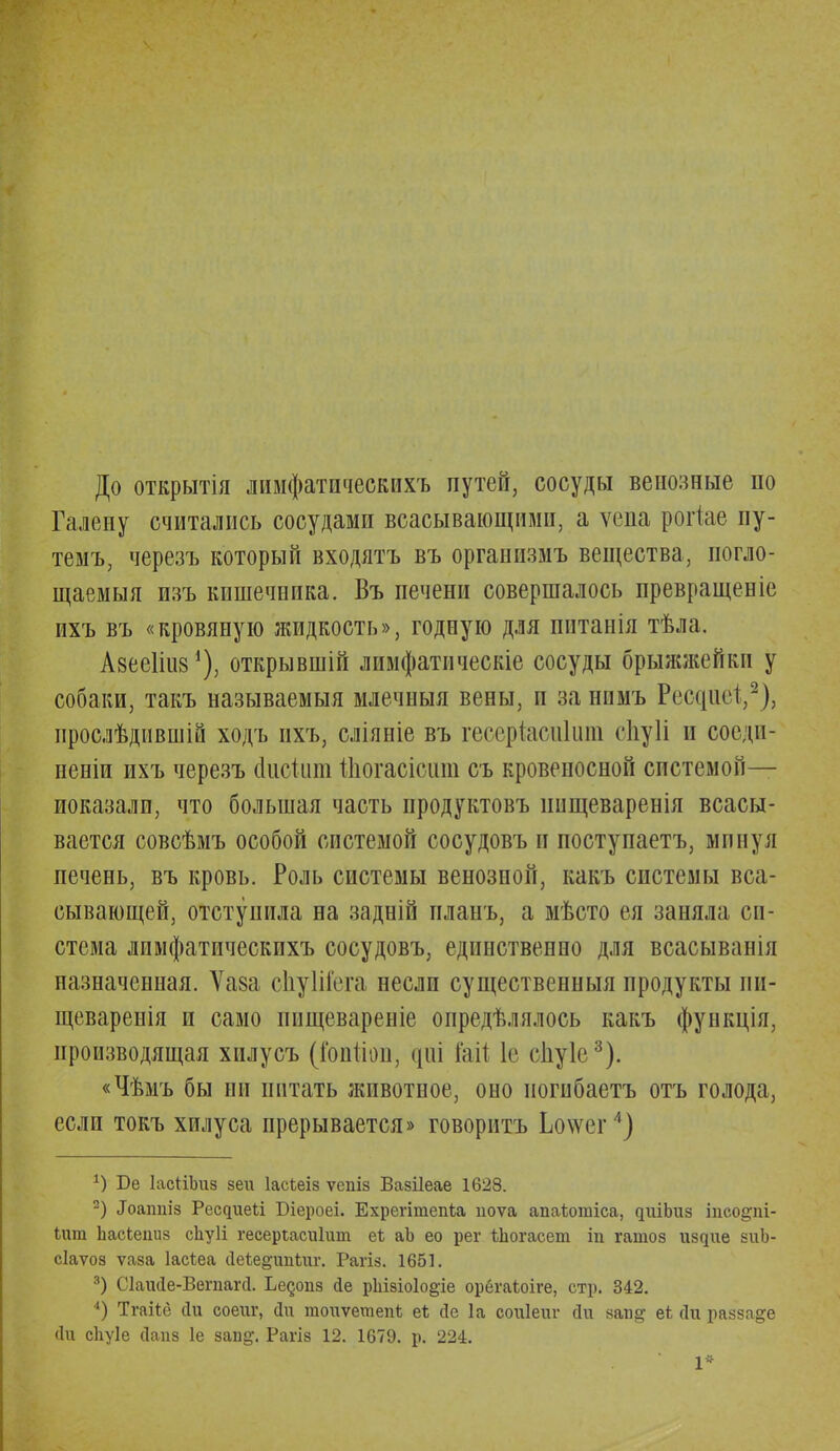 До открытія лимфатпческихъ путей, сосуды венозные по Галепу считались сосудами всасывающими, а ѵепа рогіае пу- темъ, черезъ который входятъ въ организмъ вещества, погло- щаемыя изъ кишечппка. Въ печени совершалось превращеніе ихъ въ «кровяную жидкость», годную для питанія тѣла. Авееііиз1), открывши! лимфатическіе сосуды брыжжейки у собаки, такъ называемыя млечныя вены, и занпмъ РгпцИ,2), ирослѣдившій ходъ ихъ, сліяніе въ гесеріасиішп сЬуІі и соеди- нены ихъ черезъ сііісіит іііогасісши съ кровеносной системой— показали, что большая часть продуктовъ ішщеваренія всасы- вается совсѣмъ особой системой сосудовъ и поступаетъ, минуя печень, въ кровь. Роль системы венозной, какъ системы вса- сывающей, отступила на задній планъ, а мѣсто ея заняла си- стема лимфатпческихъ сосудовъ, единственно для всасываніл пазначенная. Ѵаза сЬуІііега несли существенный продукты іін- щеваренія и само ипщевареніе определялось какъ функція, производящая хилусъ (іопііоіі, рі іаіі 1с сііуіе3). «Чѣмъ бы ни питать животное, оно ногибаетъ отъ голода, если токъ хилуса прерывается» говоритъ Ьоѵѵег4) *) Бе ІасНЪиз зеи Іасѣеіз ѵепіз Вазііеае 1628. 2) Лоатш Ресдиеіі Біероеі. ЕхрегітепЬа иоѵа апаѣотіса, ^иіЬи8 іпсо&пі- іит ЬасЬеииз сііуіі гесеріасиіит еі аЬ ео рег ѣЬогасет іп гатоз іодие зиЬ- сіаѵоз ѵаза Іасіеа (Іеѣе&ітіиг. Рагіз. 1651. 3) Сіаийе-Вепіагсі. Ьедопз йе рЬІ8іо1о§,іе орегаЬоіге, стр. 342. 4) Тгаііе йи соепг, Ди гаоиѵетепЬ еі йе 1а соиіет* йи запд еѣ Йй разза&е йи сЬуІе сіапз 1е зап^. Рагіз 12. 1679. р. 224. 1*