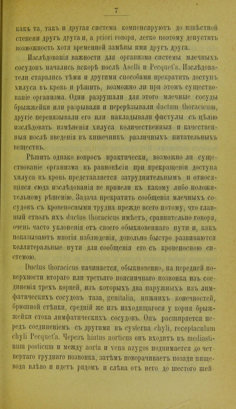 какъ та, такъ и другая система шшенсируютъ до извѣстноё степени другъ друга и, а ргіоті говоря, легко поэтому допустить возможность хотя временной замѣны ими другъ друга. Изслѣдоваиія важности для организма системы млечпыхъ сосудовъ начались вскорѣ послѣ Азеііі и Реодце^'а. Изслѣдова- тели старались тѣми и другими способами прекратить достуіп, хилуса въ кровь и рѣшить, возможно ли при этомъ существо- ваніе организма. Одни разрушали для этого млечные сосуды брыжжейкп или разрывали и перерѣзывали адЫшп Шогасісши, другіе перевязывали его или накладывали фистулы съ цѣлію изслѣдовать измѣненія хилуса количественный и качествен- пыя послѣ введенія въ кпшечпикъ разлпчныхъ питательных!» веществъ. Рѣшить однако вопросъ практически, возможно ли сущс- ствовапіе организма въ равиовѣсіп при прекращеніи доступа хплуса въ кровь представляется затруднительнымъ п отноея- іціяся сюда изслѣдованія не привели къ какому либо положи- тельному рѣшенію. Задача прекратить сообщенія млечпыхъ со- судовъ съ кровеносными трудна прежде всего потому, что глав- ный стволъ ихъ Диске Ііюгасісиз имѣетъ, сравпптельио говоря, очень часто уклоненія отъ своего обыкновенная пути и, какъ показываютъ многія паблюденія, довольно быстро развиваются коллятеральные пути для сообщенія его съ кровеносною си- стемою. Вцеіиз Шогаеісиз начинается, обыкпозепно, на передней по- верхности втораго или третьяго поясничнаго позвонка изъ сое- диненія трехъ корней, изъ которыхъ два наружныхъ изъ лим- фатпческихъ сосудовъ таза, іачпіаііа, инжннхъ конечностей, брюшной стѣнки, средній же изъ находяіцагося у корня брыж- жейки стока лпмфатическихъ сосудовъ. Опъ расширяется пе- редъ соедпненіемъ съ другими въ сузіегпа сііуіі, гесеріасиіши спуіі Рес(|ііеі'а, Черезъ Щакз аоііісиз онъ входптъ въ шеошіі- іпііп ровіісши и между аоііа и ѵепа а/до§ поднимается до чет- вертая груднаго позвонка, затѣмъ поворачиваетъ позади пище- вода влѣво п идетъ рядомъ и слѣва отъ него до шестого шей-