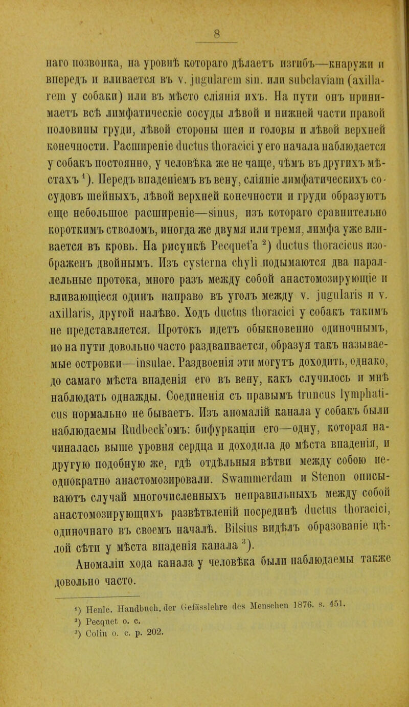 наго позвонка, на уровнѣ котораго дѣлаетъ изгибъ—кнаружи п впередъ и вливается въ ѵ. зи§и1агеш зіп. иди виЬеІаѵіат (ахШа- гет у собаки) или въ мѣсто оліянія ихъ. Па пути онъ ирини- маетъ всѣ лимфатическіе сосуды лѣвон и нижней части правой половины груди, лѣвой стороны шеи и головы и лѣвой верхней конечности. Расширепіе сгисШв ЙЮгаеісі у его начала наблюдается у собакъ постоянно, у человѣка же не чаще, чѣмъ въ другихъ мѣ- стахъ *). Передъ внаденіемъ въ вену, сліяніе лимфатическихъ со- судовъ шейныхъ, лѣвой верхней конечности и груди образуютъ еще небольшое расширеніе—яіішя, изъ котораго сравнительно короткимъ стволомъ, иногда же двумя или тремя, лимфа уже вли- вается въ кровь. На рисункѣ РесциеД'а2) йисШй йіогасіш пзо- бражеиъ двойнымъ. Изъ сувіегпа спуіі подымаются два парал- лельные протока, много разъ между собой анастомознрующіе и вливающіеся одинъ направо въ уголъ между ѵ. ,іи«иІаш и ѵ. ахіПагів, другой налѣво. Ходъ сінсіиз Шогасісі у собакъ такпмъ не представляется. Протокъ идетъ обыкновенно одиночнымъ, но на пути довольно часто раздваивается, образуя такъ называе- мые островки—іпзіііае. Раздвоенія эти могутъ доходить, однако, до самаго мѣста впаденія его въ вену, какъ случилось и мнѣ наблюдать однаяады. Соединенія съ правымъ ігипоив Іушрііаіі- сіі8 нормально не бываетъ. Изъ аномалій канала у собакъ были наблюдаемы ВжШеск'омъ: бифуркаціи его—одну, которая на- чиналась выше уровня сердца и доходила до мѣста впаденія, н другую подобную же, гдѣ отдѣльныя вѣтви между собою не- однократно анастомозировали. 8\ѵатшег(1ат и Віеноп описы- ваютъ случай многочисленныхъ неправильныхъ между собой анастомозирующихъ развѣтвленій посрединѣ (Іисіив Шогасісі, одиночнаго въ своемъ началѣ. Вііяіпз видѣлъ образовало цѣ- лой сѣти у мѣста впаденія канала 3). Аномаліи хода канала у человѣка были наблюдаемы также довольно часто. ') Непіе. НапйЬисІі. Лег (пейіяяіеііге Лея Мепяо.ііеп 1876. в. 451. 2) Рес^иеі о. с. 3) Соііп о. с. р. 202.