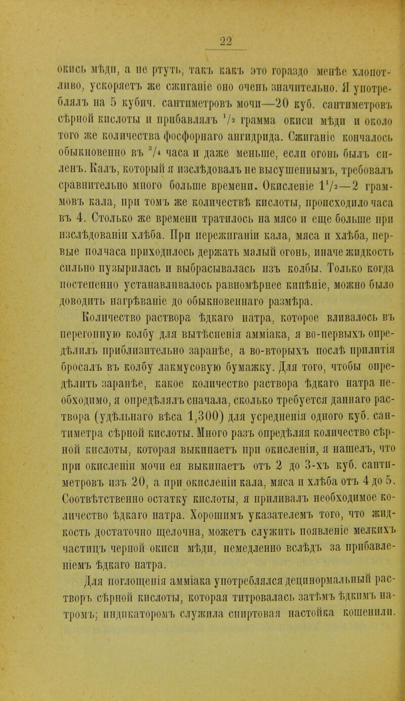 окись мѣди, а пс ртуть, такъ какъ это гораздо менѣе хлопот- ливо, ускоряетъ лее сжигаиіе оно очепь значительно. Я унотре- блялъ на 5 кубич. саитиметровъ мочи—20 куб. сантиметровъ сѣрной кислоты и прибавлялъ V* грамма окиси мѣди и около того лес количества фосфорнаго ангидрида. Сжиганіс кончалось обыкновенно въ 7* часа и даже меньше, если огонь Пыл ь си- ленъ. Калъ, который я изслѣдовалъ невысушеннымъ, требовалъ сравнительно много больше времени. Окисленіе I1/2—2 грам- мовъ кала, при томъ же количествѣ кислоты, происходило часа въ 4. Столько же времени тратилось на мясо и еще больше при изслѣдованіи хлѣба. При нережиганіи кала, мяса и хлѣба, пер- вые полчаса приходилось держать малый огонь, иначе жидкость сильно пузырилась и выбрасывалась изъ колбы. Только когда постепенно устанавливалось равномѣрнее кипѣніе, молено было доводить нагрѣваніе до обыкновешіаго размѣра. Количество раствора ѣдкаго натра, которое вливалось въ перегонную колбу для вытѣспспія амміака, я во-первыхъ опре- дѣлилъ приблизительно заранѣе, а во-вторыхъ послѣ прплптія бросалъ въ колбу лакмусовую бумажку. Для того, чтобы опре- дѣлить зарапѣе, какое количество раствора ѣдкаго натра не- обходимо, я опредѣлялъ сначала, сколько требуется даннаго рас- твора (удѣльнаго вѣса 1,300) для усредненія одного куб. сан- тиметра сѣрной кислоты. Много разъ опредѣляя количество сѣр- ной кислоты, которая выкипаетъ при окисленіи, я нашелъ, что при окисленіп мочи ея выкипаетъ отъ 2 до 3-хъ куб. санти- метровъ изъ 20, а при окисленіи кала, мяса и хлѣба отъ 4 до 5. Соотвѣтственно остатку кислоты, я приливалъ необходимое ко- личество ѣдкаго натра. Хорошимъ указателемъ того, что жид- кость достаточно щелочна, можетъ служить появленіе мелкихъ частицъ черной окиси мѣди, немедленно вслѣдъ за нрйбавле- піемъ ѣдкаго натра. Для поглощенія амміакаупотреблялсядецинормальный рас- творъ сѣрпой кислоты, которая титровалась затѣмъ ѣдкимъ на- тромъ; индикаторомъ служила спиртовая настойка кошенили.