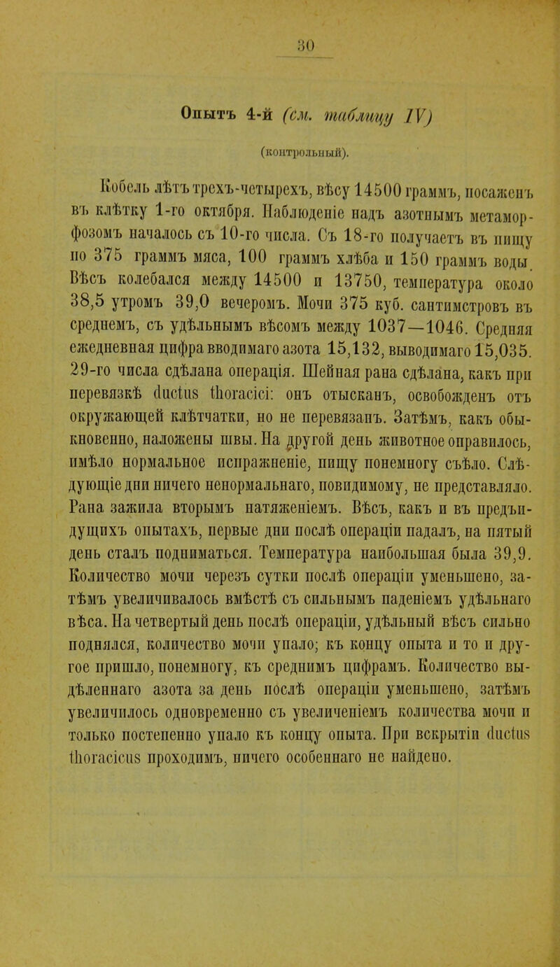 Опытъ 4-й (см. таблицу IV) (контрольный). Кобель лѣтътрсхъ-четырехъ, вѣсу 14500 граммъ, посажен ь въ клѣтку 1-го октября. Наблюдение надъ азотнымъ метамор- фозомъ началось съ 10-го числа. Съ 18-го получаетъ въ пищу по 375 граммъ мяса, 100 граммъ хлѣба и 150 граммъ воды Вѣсъ колебался между 14500 и 13750, температура около 38,5 утромъ 39,0 вечеромъ. Мочи 375 куб. сантимстровъ въ среднемъ, съ удѣльнымъ вѣсомъ между 1037—1046. Средняя ежедневная цифра вводимаго азота 15,132, выводимаго 15,035. 29-го числа сдѣлана операція. Шейная рана сдѣлана, какъ при перевязкѣ сіисіиз Шогасісі: онъ отысканъ, освобожденъ отъ окружающей клѣтчатки, но не перевязапъ. Затѣмъ, какъ обы- кновенно, наложены швы. На ругой день животное оправилось, пмѣло нормальное испражненіе, пищу понемногу съѣло. Слѣ- дующіе дни ничего ненормальнаго, повидимому, не представляло. Рана зажила вторымъ натяженіемъ. Вѣсъ, какъ и въ предъи- дущихъ оиытахъ, первые дни послѣ операціи падалъ, на пятый день сталъ подниматься. Температура наибольшая была 39,9. Количество мочи черезъ сутки послѣ операціи уменьшено, за- тѣмъ увеличивалось вмѣстѣ съ сильнымъ паденіемъ удѣльнаго вѣса. На четвертый день послѣ операціи, удѣльный вѣсъ сильно поднялся, количество мочи упало; къ концу опыта и то и дру- гое пришло, понемногу, къ среднимъ цифрамъ. Количество вы- дѣленнаго азота за день послѣ операціи уменьшено, затѣмъ увеличилось одновременно съ увеличеніемъ количества мочи и только постепенно упало къ концу опыта. При вскрытіи ёисінк Шогасісиз проходимъ, ничего особеннаго не найдено.