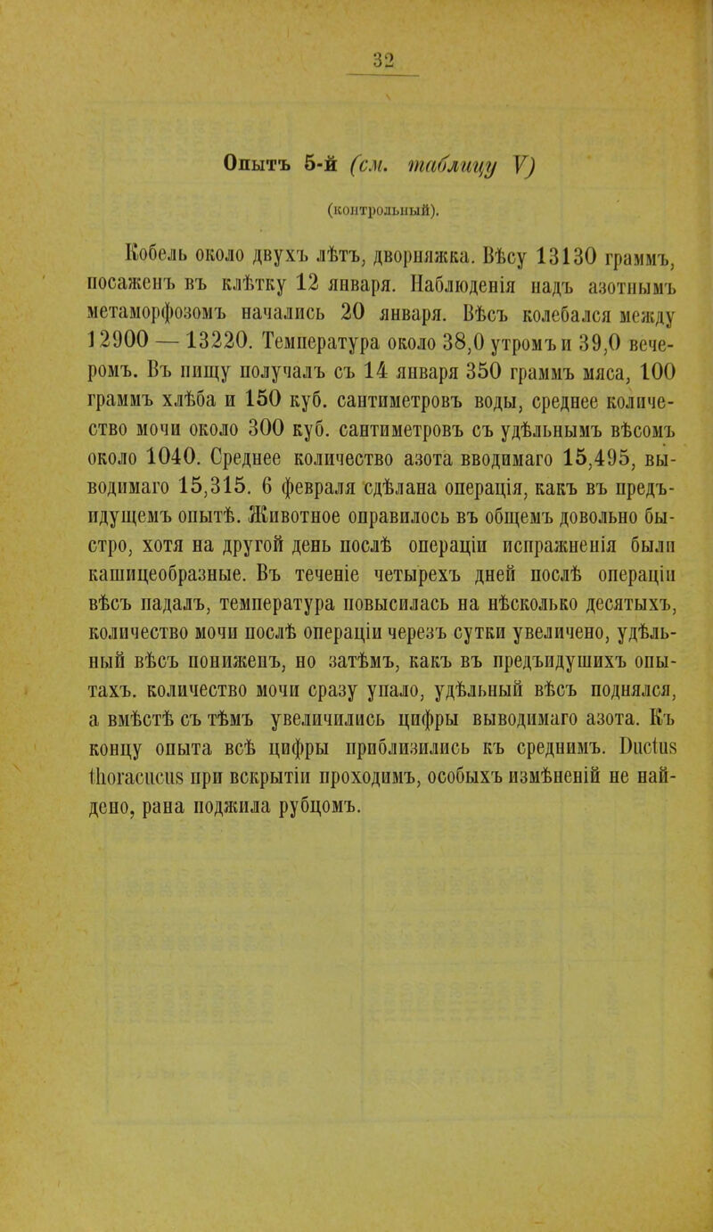 Олытъ б-й (см. таблицу V) (контрольный). Кобель около двухъ лѣтъ, дворняжка. Вѣсу 13130 граммъ, посаженъ въ клѣтку 12 января. Наблюденія надъ азотнымъ метаморфозомъ начались 20 января. Вѣсъ колебался между 12900 — 13220. Температура около 38,0 утромъи 39,0 вече- ромъ. Въ пищу получалъ съ 14 января 350 граммъ мяса, 100 граммъ хлѣба и 150 куб. сантиметровъ воды, среднее количе- ство мочи около 300 куб. сантиметровъ съ удѣльнымъ вѣсомъ около 1040. Среднее количество азота вводимаго 15,495, вы- водимая 15,315. 6 февраля сдѣлана операція, какъ въ предъ- идущемъ опытѣ. Животное оправилось въ общемъ довольно бы- стро, хотя на другой день послѣ операціи испражненія были кашицеобразные. Въ теченіе четырехъ дней послѣ операцііі вѣсъ падалъ, температура повысилась на нѣсколько десятыхъ, количество мочи послѣ операціи черезъ сутки увеличено, удѣль- ный вѣсъ понижепъ, но затѣмъ, какъ въ предъидушихъ опы- тахъ. количество мочи сразу упало, удѣльный вѣсъ поднялся, а вмѣстѣ съ тѣмъ увеличились цифры выводимаго азота. Къ концу опыта всѣ цифры приблизились къ среднимъ. Ікісіиз Шогасиш при вскрытіи проходимъ, особыхъ измѣненій не най- дено, рана поджила рубцомъ.