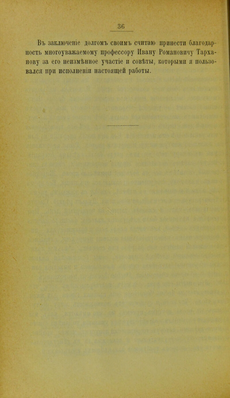Въ заключеніе долгомъ своимъ считаю принести благодар- ность многоуважаемому профессору Ивану Романовичу Тарха- нову за его неизмѣнное участіе и совѣты, которыми я пользо- вался при исполненіи настоящей работы.