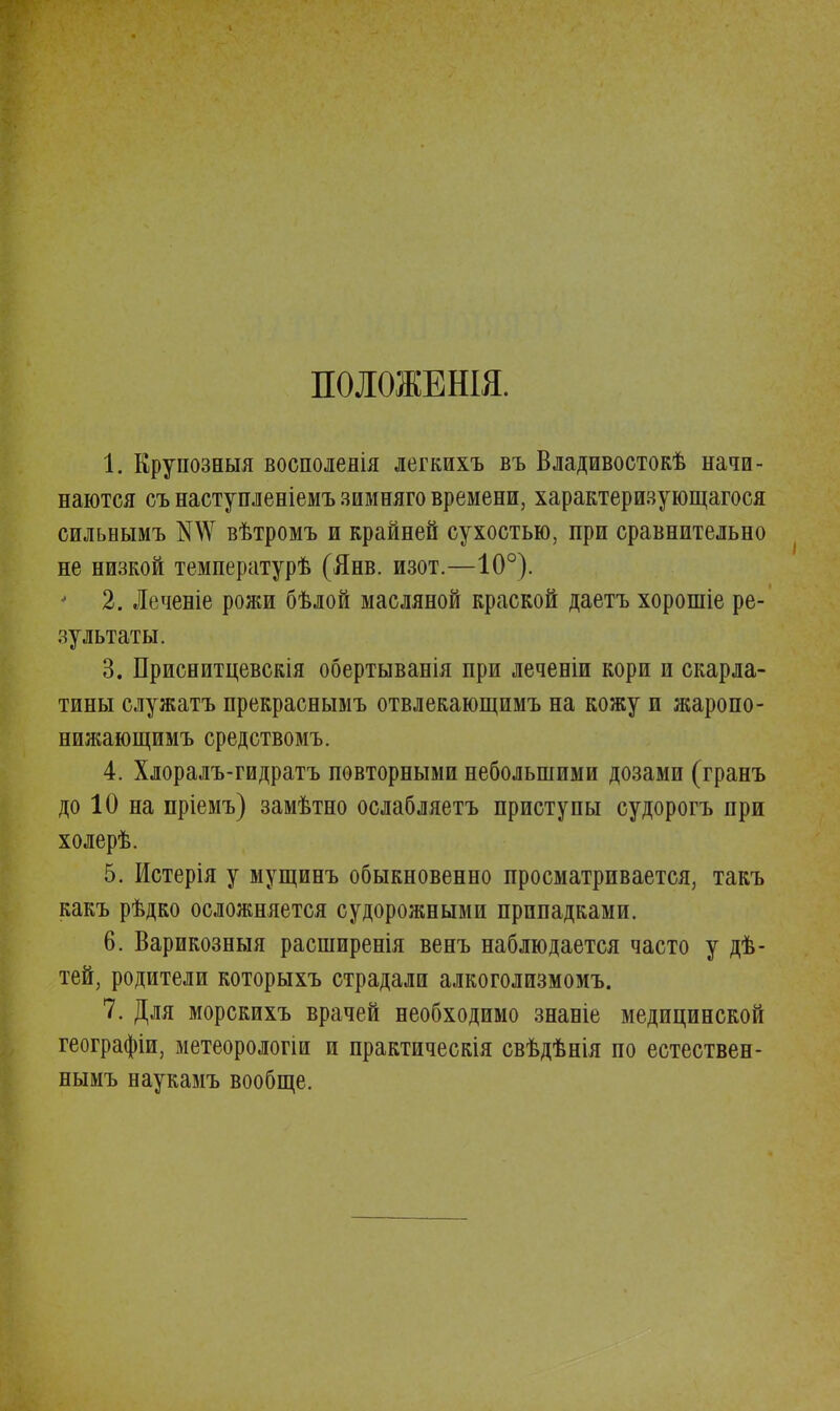 ПОЛОЖЕНІЯ. 1. Крупозныя восполенія легкихъ въ Владивосток начи- наются съ настунленіемъ зимняго времени, характеризующаяся сильнымъ №\Ѵ вѣтромъ и крайней сухостью, при сравнительно не низкой температурѣ (Янв. изот.—10°). * 2. Леченіе рожи бѣлой масляной краской даетъ хорошіе ре- зультаты. 3. Приснитцевскія обертыванія при леченіи кори и скарла- тины служатъ прекраснымъ отвлекающимъ на кожу и жаропо- нилшющимъ средствомъ. 4. Хлоралъ-гидратъ повторными небольшими дозами (гранъ до 10 на пріемъ) замѣтно ослабляетъ приступы судорогъ при холерѣ. 5. Истерія у мущинъ обыкновенно просматривается, такъ какъ рѣдко осложняется судорожными припадками. 6. Варикозныя расширенія венъ наблюдается часто у дѣ- тей, родители которыхъ страдали алкоголизмомъ. 7. Для морскихъ врачей необходимо знаніе медицинской географіи, метеорологіи и практическія свѣдѣнія по естествен- нымъ наукамъ вообще.