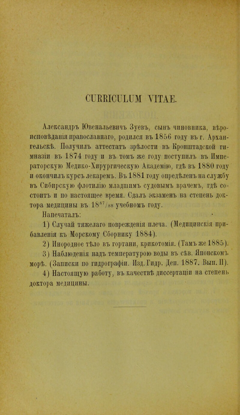 сітшсііыш ѴІТАЕ. Александръ Ювенальевичъ Зуевъ, сынъ чиновника, вѣро- исповѣдашяправославнаго, родился въ 1856 году въг. Архан- гельск. Получилъ аттестата зрѣлости въ Кронштадской ги- мназіи въ 1874 году и въ томъ же году поступилъ въ Импе- раторскую Медико-Хирургическую Академію, гдѣ въ 1880 году и окончилъ курсъ лекаремъ. Въ 1881 году опредѣленъ на службу въ Сибирскую флотилію младшимъ судовымъ врачемъ, гдѣ со- стоите и по настоящее время. Сдалъ экзаменъ на степень док- тора медицины въ 1887/в8 учебномъ году. Напечаталъ: 1) Случай тяжелаго поврежденія плеча. (Медицпнскія при- бавленія къ Морскому Сборнику 1884). 2) Инородное тѣло въ гортани, крикотомія. (Тамъже1885). 3) Наблюденія надъ температурою воды въ сѣв. Японскомъ морѣ. (Записки по гидрографіи. Изд. Гидр. Деп. 1887. Вып. II). 4) Настоящую работу, въ качествѣ диссертаціи на степень доктора медицины.