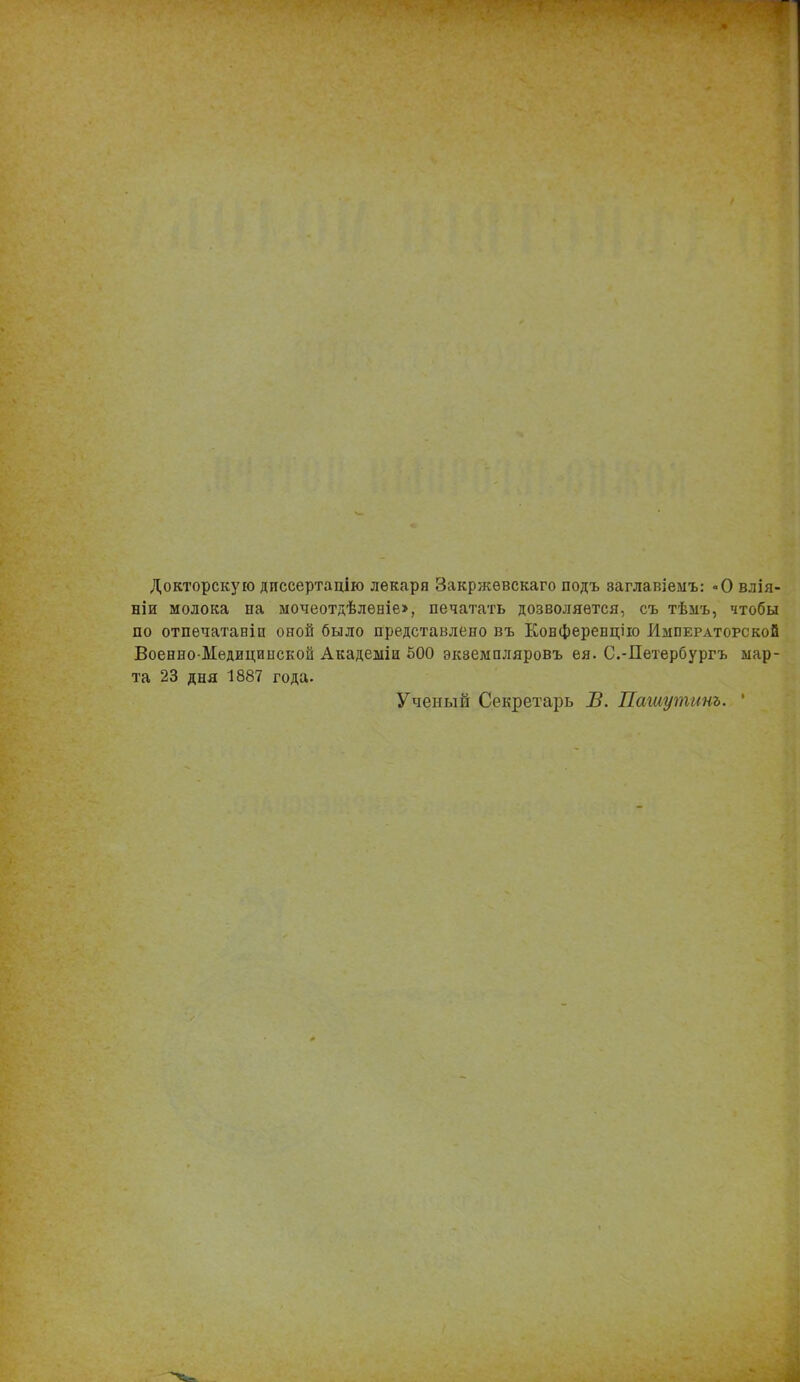 Докторскую диссертацію лекаря Закржѳвскаго подъ заглавіемъ: -О влія- ніи молока па мочеотдѣленіе», печатать дозволяется, съ тѣмъ, чтобы по отпечатаніп оной было представлено въ Конференцію Императорской Военно-Медицинской Академіи 500 экземпляровъ ея. С.-Петербургъ мар- та 23 дня 1887 года. Ученый Секретарь В. Пашутинъ. '