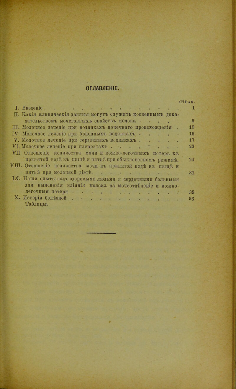 ОГЛАВЛЕНІЕ. СТРАН. I. Введеніе 1 П. Какія клиническія данныя могутъ служить косвеннымъ дока- зательствомъ мочегонныхъ свойствъ молока 6 Ш. Молочное леченіе при водянкахъ почечнаго происхожденія . 10 IV. Молочное леченіе при брюшныхъ водянкахъ 16 V. Молочное леченіе при сердечныхъ водянкахъ 17 VI. Молочное леченіе при плевритахъ ........ 23 ѴП. Отношеніе количества мочи и кожно-легочныхъ потерь къ принятой водѣ въ пищѣ и питьѣ при обыкновенномъ режимѣ. 24 ѴШ. Отношеніе количества мочи къ принятой водѣ въ пищѣ и питьѣ при молочной діэтѣ. 31 IX. Наши опыты надъ здоровыми людьми и сердечными больными для выясненія вліянія молока на мочеотдѣленіе и кожно- легочныя потери 39 X. Исторіи болѣвней . 56 Таблицы.