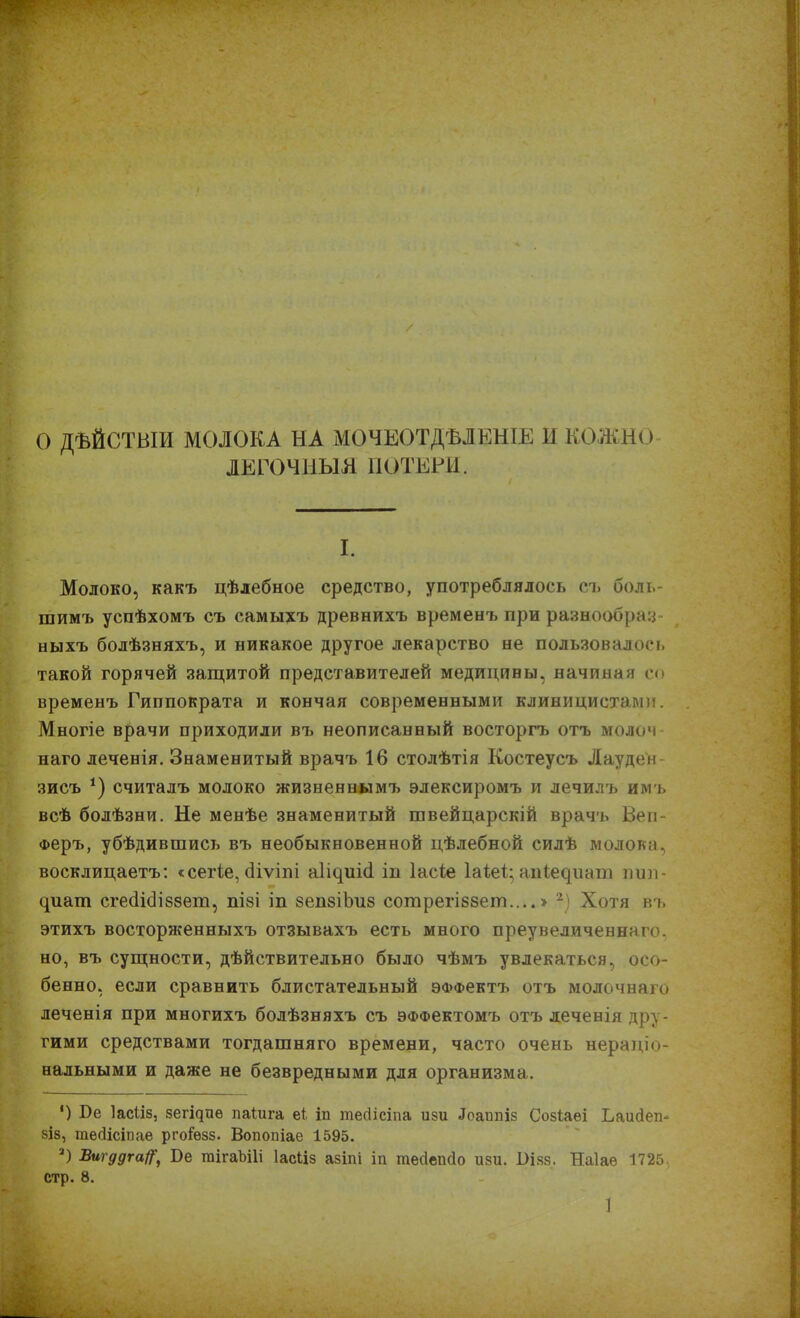 О ДѢЙСТВІИ МОЛОКА НА МОЧЕОТДѢЛЕНІЕ И КОЖ НО ЛЕГОЧНЫЯ ПОТЕРИ. I. Молоко, какъ цѣлебное средство, употреблялось съ боль- шимъ успѣхомъ съ самыхъ древнихъ временъ при разнообраз- ныхъ болѣзняхъ, и никакое другое лекарство не пользовалось такой горячей защитой представителей медицины, начиная со временъ Гиппократа и кончая современными клиницистами. Многіе врачи приходили въ неописанный восторгъ отъ молом наго леченія. Знаменитый врачъ 16 столѣтія Костеусъ Лауде'н зисъ *) считалъ молоко жизненнымъ элексиромъ и лечилъ имъ всѣ болѣзни. Не менѣе знаменитый швейцарскій врачъ Веп- Феръ, убѣдившись въ необыкновенной цѣлебной силѣ молока, восклицаетъ: <сегіе, (Зіѵіпі аіщикі іи Іасіе Іаіеі; апіодиат пип- ^иат сге(МІ88ет, пізі іп 8еіі8І1т8 сотрегІ88ет....» 2) Хотя въ этихъ восторженныхъ отзывахъ есть много преувеличеннаго, но, въ сущности, дѣйствительно было чѣмъ увлекаться, осо- бенно, если сравнить блистательный эффектъ отъ молочнаго леченія при многихъ болѣзняхъ съ эффектомъ отъ леченія дру- гими средствами тогдашняго времени, часто очень нераціо- нальными и даже не безвредными для организма. *) Бе Іасііз, зегщпе паіига еі іп тесіісіпа изи Лоаппіз Созіаеі Ьаисіеп- зІ8, тесіісіпае ргоіѳзз. Вопопіае 1595. а) Вигддгар, Бе тігаЪіІі ІасЦз азіпі іп тѳсіепсіо изи. Бізз. Наіаѳ 1725. стр. 8.