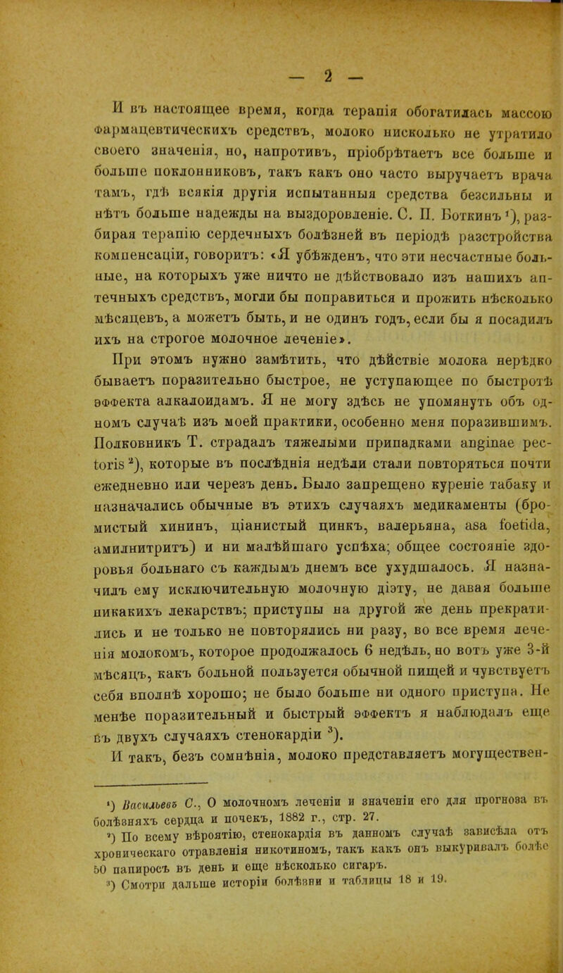 I - 2 - И въ настоящее время, когда терапія обогатилась массою Фармацевтическихъ средствъ, молоко нисколько не утратило своего значенія, но, напротивъ, пріобрѣтаетъ все больше и больше поклонниковъ, такъ какъ оно часто выручаетъ врача тамъ, гдѣ всякія другія испытанныя средства безсильны и нѣтъ больше надежды на выздоровленіе. С. П. Боткинъ !), раз- бирая терапію сердечныхъ болѣзней въ періодѣ разстройства компенсаціи, говоритъ: <Я убѣжденъ, что эти несчастные боль- ные, на которыхъ уже ничто не дѣйствовало изъ нашихъ ап- течныхъ средствъ, могли бы поправиться и прожить нѣсколько мѣсяцевъ, а можетъ быть, и не одинъ годъ, если бы я посадилъ ихъ на строгое молочное леченіе». При этомъ нужно замѣтить, что дѣйствіе молока нерѣдко бываетъ поразительно быстрое, не уступающее по быстротѣ ѲФФекта алкалоидамъ. Я не могу здѣсь не упомянуть объ од- номъ случаѣ изъ моей практики, особенно меня поразившимъ. Полковникъ Т. страдалъ тяжелыми припадками ап§іпае рес- іогіз а), которые въ послѣднія недѣли стали повторяться почти ежедневно или черезъ день. Было запрещено куреніе табаку и назначались обычные въ этихъ случаяхъ медикаменты (бро- мистый хининъ, ціанистый цинкъ, валерьяна, аза і'оеййа, амилнитритъ) и ни малѣйшаго успѣха; общее состояніе здо- ровья сольнаго съ каждымъ днемъ все ухудшалось. Я назна- чилъ ему исключительную молочную діэту, не давая больше никакихъ лекарствъ; приступы на другой же день прекрати- лись и не только не повторялись ни разу, во все время лече- нія молокомъ, которое продолжалось 6 недѣль, но вотъ уже В-й мѣсяцъ, какъ больной пользуется обычной пищей и чувствуетъ себя вполнѣ хорошо; не было больше ни одного приступа. Не менѣе поразительный и быстрый эффектъ я наблюдалъ еще въ двухъ случаяхъ стенокардіи •*). И такъ, безъ сомнѣнія, молоко представляетъ могуществен- ‘) Васильевъ С., О молочномъ леченіи и значеніи его для прогноза въ болѣзняхъ сердца и почекъ, 1882 г., стр. 27. ■і) До всему вѣроятію, стенокардія въ данномъ случаѣ зависѣла отъ хроническаго отравленія никотиномъ, такъ какъ онъ выкуривалъ болѣе 50 папиросъ въ день и еще нѣсколько сигаръ. ;|) Смотри дальше исторіи болѣзни и таблицы 18 и Ю.