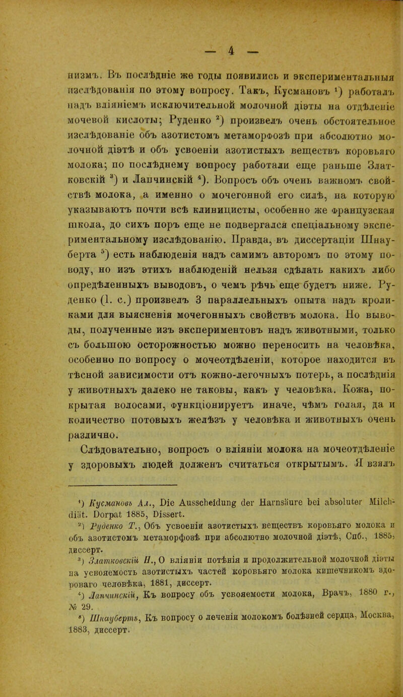 низмъ. Въ послѣдніе жѳ годы появились и экспериментальныя изслѣдованія по этому вопросу. Такъ, Кусмановъ х) работалъ надъ вліяніемъ исключительной молочной діэты на отдѣленіе мочевой кислоты; Руденко * 2) произвелъ очень обстоятельное изслѣдованіе объ азотистомъ метаморфозѣ при абсолютно мо- лочной діэтѣ и объ усвоеніи азотистыхъ веществъ коровьяго молока; по послѣднему вопросу работали еще раньше Злат- ковскій 3) и Лапчинскій 4). Вопросъ объ очень важномъ свой- ствѣ молока, а именно о мочегонной его силѣ, на которую указываютъ почти всѣ клиницисты, особенно же Французская школа, до сихъ поръ еще не подвергался спеціальному экспе- риментальному изслѣдованію. Правда, въ диссертаціи Шнау- берта 5) есть наблюденія надъ самимъ авторомъ по этому по- воду, но изъ этихъ наблюденій нельзя сдѣлать какихъ либо опредѣленныхъ выводовъ, о чемъ рѣчь еще будетъ ниже. Ру- денко (1. с.) произвелъ 3 параллельныхъ опыта надъ кроли- ками для выясненія мочегонныхъ свойствъ молока. Но выво- ды, полученные изъ экспериментовъ надъ животными, только съ большою осторожностью можно переносить на человѣка, особенно по вопросу о мочеотдѣленіи, которое находится въ тѣсной зависимости отъ кожно-легочныхъ потерь, а послѣднія у животныхъ далеко не таковы, какъ у человѣка. Кожа, по- крытая волосами, Функціонируетъ иначе, чѣмъ голая, да и количество потовыхъ желѣзъ у человѣка и животныхъ очень различно. Слѣдовательно, вопросъ о вліяніи молока на мочеотдѣленіе у здоровыхъ людей долженъ считаться открытымъ. Я взялъ *) Кусмановъ Ал., Піе Аи$зс1іеісІип§ йег Нагпзаиге Ьеі аЪзоІиіѳг МіІсЬ- (ііііі. І)ограІ 1885, Ціззѳгі. 2) Руденко Т., Объ усвоеніи аво-гистыхъ веществъ коровьяго молока п объ азотистомъ метаморфозѣ при абсолютно молочной діэтѣ, Спб., 1885, диссерт. 3) Златковскій 11., О вліяніи потѣнія и продолжительной молочной діэты на усвояемость азотистыхъ частей коровьяго молока кишечникомъ эдо- новаго человѣка, 1881, диссерт. '•) Лапчинскій, Къ вопросу объ усвояемости молока, Врачъ, 1880 г., № 29. *) Шнаубертъ, Къ вопросу о леченіи молокомъ болѣзней сердца, Москва, 1883, диссерт.