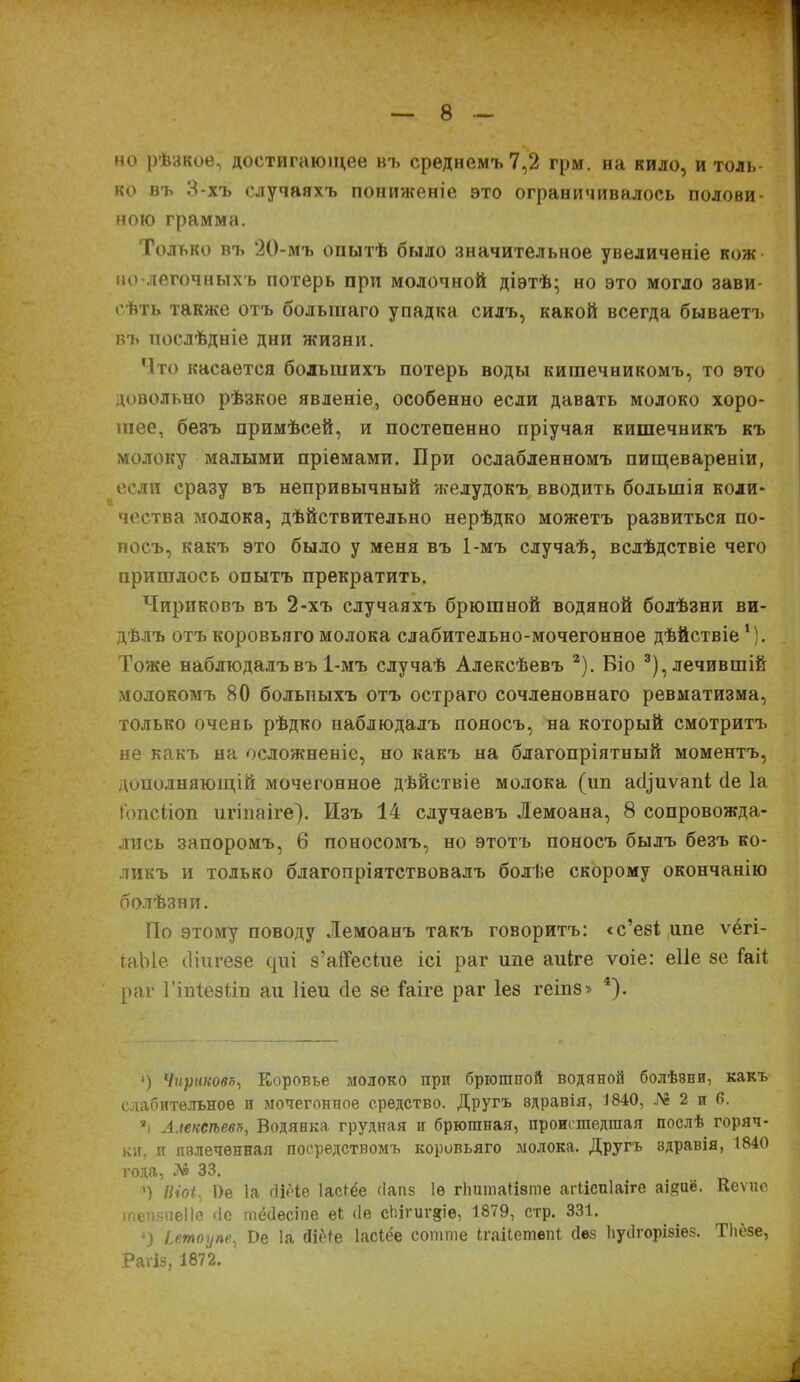 мо рѣзкое, достигающее нъ среднемъ 7,2 грм. на кило, и толь- ко въ 3-хъ случаяхъ пониженіе это ограничивалось полови ною грамма. Только въ 20-мъ опытѣ было значительное увеличеніе кож но-дѳгочныхъ потерь при молочной діэтѣ* но это могло зави- сѣть также отъ большаго упадка силъ, какой всегда бываетъ въ послѣдніе дни жизни. Что касается большихъ потерь воды кишечникомъ, то это довольно рѣзкое явленіе, особенно если давать молоко хоро- шее, безъ примѣсей, и постепенно пріучая кишечникъ къ молоку малыми пріемами. При ослабленномъ пищевареніи, если сразу въ непривычный желудокъ вводить большія коли- чества молока, дѣйствительно нерѣдко можетъ развиться по- носъ, какъ это было у меня въ 1-мъ случаѣ, вслѣдствіе чего пришлось опытъ прекратить. Чириковъ въ 2-хъ случаяхъ брюшной водяной болѣзни ви- дѣлъ отъ коровьяго молока слабительно-мочегонное дѣйствіе1). Тоже наблюдалъ въ 1-мъ случаѣ Алексѣевъ 2). Біо 3),лечившій молокомъ 80 больныхъ отъ остраго сочленовнаго ревматизма, только очень рѣдко наблюдалъ поносъ, на который смотритъ не какъ на осложненіе, но какъ на благопріятный моментъ, дополняющій мочегонное дѣйствіе молока (іш а^иѵапі бе Іа і'опсііоп игіпаіге). Изъ 14 случаевъ Лемоана, 8 сопровожда- лись запоромъ, 6 поносомъ, но этотъ поносъ былъ безъ ко- ликъ и только благопріятствовалъ болѣе скорому окончанію болѣзни. По этому поводу Лемоанъ такъ говоритъ: «с’езі шіе ѵёгі- ІаЫе сііигезе сріі з’айесіие ісі раг ипе аиіге ѵоіе: еііе ее іаіі раг ГіпІезНп аи Ііеи сіе зе іаіге раг Іез геіпз» *). ■) Чирикова, Коровье молоко при брюшной водяной болѣ8ни, какъ слабительное и мочегонпое средство. Другъ эдравія, Д840, Л» 2 и в. яі Алексѣева, Водянка грудная и брюшная, происшедшая послѣ горяч- ки. и излеченная посредствомъ коровьяго молока. Другъ здравія, 1840 года, № 33. ') ІНоі. 1)е Іа сііёіѳ Іаеіёе (Іапз 1ѳ гішшаіізте агііспіаіге аі^иё. Кеѵие тепзпеііѳ сіе шёсіѳсіпе еі сіе сЬігиг$іе, 1879, стр. 331. ') іетоупе, Ве Іа Йіёіе Іасіёе сотше Ігаііетепі без Ііуіігорізіез. ТЬёзе, Раѵіз, 1872. '