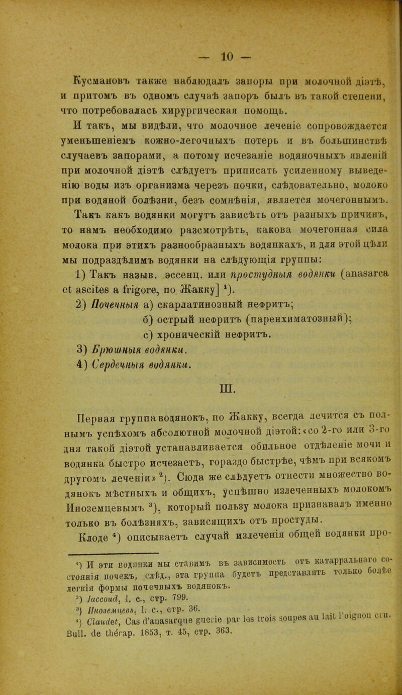 Кусмановъ также наблюдалъ запоры при молочной діэтѣ, и притомъ въ одномъ случаѣ запоръ былъ въ такой степени, что потребовалась хирургическая помощь. И такъ, мы видѣли, что молочное леченіе сопровождается уменьшеніемъ кожно-легочныхъ потерь и въ большинствѣ случаевъ запорами, а потому исчезаніе водяночныхъ явленій при молочной діэтѣ слѣдуетъ приписать усиленному выведе- нію воды изъ организма черезъ почки, слѣдовательно, молоко при водяной болѣзни, безъ сомнѣнія, является мочегоннымъ. Такъ какъ водянки могутъ зависѣть отъ разныхъ причинъ, то намъ необходимо разсмотрѣть, какова мочегонная сила молока при этихъ разнообразныхъ водянкахъ, и для этой дѣли мы подраздѣлимъ водянки на слѣдующія группы: 1) Такъ назыв. эссенц. или простудныя водянки (апазагса еі азсііез а ігщоге, по Жакку] 1). 2) Почечныя а) скарлатинозный неФритъ; б) острый неФритъ (паренхиматозный); с) хроническій нефритъ. 3) Брюшныя водянки. 4) Сердечныя водянки. Ш. Первая группа водянокъ, по Жакку, всегда лечится съ пол- нымъ успѣхомъ абсолютной молочной діэтой: «со 2-го или Ь-го дня такой діэтой устанавливается обильное отдѣленіе мочи и водянка быстро исчезаетъ, гораздо быстрѣе, чѣмъ при всякомъ другомъ леченіи»2). Сюда же слѣдуетъ отнести множество во- дянокъ мѣстныхъ и общихъ, успѣшно излеченныхъ молокомъ Иноземцевымъ 3), который пользу молока признавалъ именно только въ болѣзняхъ, зависящихъ отъ простуды. Клоде 4) описываетъ случай излеченія общей водянки про- <-) и эти водяпки мы ставимъ въ зависимость отъ катарралыіаго со- стоянія почекъ, слѣд., эта группа будетъ представлять только болѣе легкія формы почечныхъ водянокъ. іассоиН, і. с., стр. 799. 3) Иноземцевъ, Ь с., стр. 36. . «) СІаиШу Саз сГаиазащие еиегіе рас Іез Ігоіз зоирез аи ІаіЬ оід ю Виіі. сіе Ыіёгар. 1853, т. 45, стр. 363.