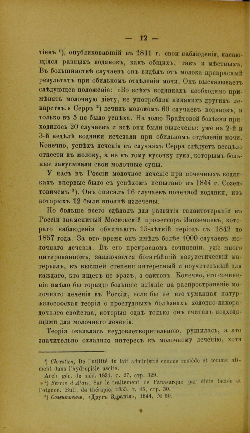 тіенъ * *), опубликовавшій въ 1831 г. свои наблюденія, касаю- щіяся разныхъ водянокъ, какъ общихъ, такъ и мѣстныхъ. Въ большинствѣ случаевъ онъ видѣлъ отъ молока прекрасный результатъ при обильномъ отдѣленіи мочи. Онъ высказываетъ слѣдующее положеніе: «Во всѣхъ водянкахъ необходимо при- мѣнять молочную діэту, не употребляя никакихъ другихъ ле- карствъ. * Серръ 2) лечилъ молокомъ 60 случаевъ водянокъ, и только въ 5 не было успѣха. На долю Брайтовой болѣзни при- ходилось 20 случаевъ и всѣ они были вылечены: уже на 2-й и 3-й недѣлѣ водянки исчезали при обильномъ отдѣленіи мочи. Конечно, успѣхъ леченія въ случаяхъ Серра слѣдуетъ всецѣло отнести къ молоку, а не къ тому кусочку лука, которымъ боль- ные закусывали свои молочные супы. У насъ въ Россіи молочное леченіе при почечныхъ водян- кахъ впервые было съ успѣхомъ испытано въ 1844 г. Созен- товичемъ 3). Онъ описалъ 16 случаевъ почечной водянки, изъ которыхъ 12 были вполнѣ излечены. Но больше всего сдѣлалъ для развитія галактотерапіи въ Россіи знаменитый Московскій профессоръ Иноземцевъ, кото- раго наблюденія обнимаютъ 15-лѣтній періодъ съ 1842 до 1857 года. За это время онъ имѣлъ болѣе 1000 случаевъ мо- лочнаго леченія. Въ его прекрасномъ сочиненіи, уже много цитированномъ, заключается богатѣйшій казуистическій ма- терьялъ, въ высшей степени интересный и поучительный для каждаго, кто ищетъ не Фразъ, а Фактовъ. Конечно, его сочине- ніе имѣло бы гораздо большее вліяніе на распространеніе мо- лочнаго леченія въ Россіи, если бы не его туманная натур- ФИлосоФская теорія о простудныхъ болѣзняхъ холодно-лихора- дочнаго свойства, которыя однѣ только онъ считалъ подходя- щими для молочнаго леченія. Теорія оказалась неудовлетворительною, рушилась, а это значительно охладило интересъ къ молочному леченію, хотя ') СНгезіісп, 1)е ГиШііё сіи Іаіі асітіпізігё согате гстеДе еі сошгае аіі- тепЬ 4апз ГЬусІгорізіе азсііе. АгсН. дсп. (Іѳ тёсі. 1831, т. 27, стр. 329. *а) Зеггсз <І'А'аіз, 8иг Іѳ ІгаНетепІ сіѳ Гапазащие раг сііёіе Іасісе еі Гоідпоп. Виіі. сіе іііёгаріѳ, 1853, т. 45, стр. 30. 3) Созентовичъ, «Другъ Здравія», 1844, № 50.