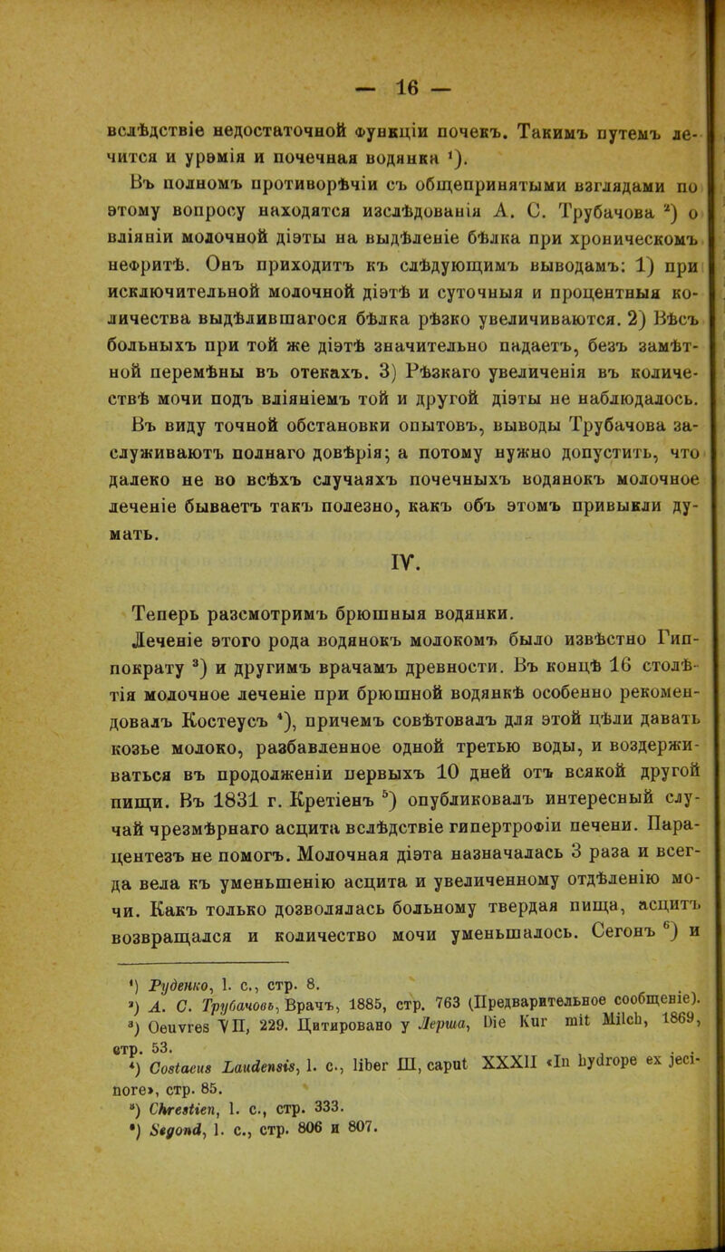 вслѣдствіе недостаточной Функціи почекъ. Такимъ путемъ ле- чится и урэмія и почечная водянка *). Въ полномъ противорѣчіи съ общепринятыми взглядами по этому вопросу находятся изслѣдованія А. С. Трубачова * 2) о вліяніи молочной діэты на выдѣленіе бѣлка при хроническомъ нефритѣ. Онъ приходитъ къ слѣдующимъ выводамъ; 1) при исключительной молочной діэтѣ и суточныя и процентныя ко- личества выдѣлившагося бѣлка рѣзко увеличиваются. 2) Вѣсъ больныхъ при той же діэтѣ значительно падаетъ, безъ замѣт- ной перемѣны въ отекахъ. 3) Рѣзкаго увеличенія въ количе- ствѣ мочи подъ вліяніемъ той и другой діэты не наблюдалось. Въ виду точной обстановки опытовъ, выводы Трубачова за- служиваютъ полнаго довѣрія; а потому нужно допустить, что далеко не во всѣхъ случаяхъ почечныхъ водянокъ молочное леченіе бываетъ такъ полезно, какъ объ этомъ привыкли ду- мать. IV. Теперь разсмотримъ брюшныя водянки. Леченіе этого рода водянокъ молокомъ было извѣстно Гип- пократу 3) и другимъ врачамъ древности. Въ концѣ 16 столѣ тія молочное леченіе при брюшной водянкѣ особенно рекомен- довалъ Костеусъ 4), причемъ совѣтовалъ для этой цѣли давать козье молоко, разбавленное одной третью воды, и воздержи- ваться въ продолженіи первыхъ 10 дней отъ всякой другой пищи. Въ 1831 г. Кретіенъ 5) опубликовалъ интересный слу- чай чрезмѣрнаго асцита вслѣдствіе гипертрофіи печени. Пара- центезъ не помогъ. Молочная діэта назначалась 3 раза и всег- да вела къ уменьшенію асцита и увеличенному отдѣленію мо- чи. Какъ только дозволялась больному твердая пища, асцитъ возвращался и количество мочи уменьшалось. Сегонъ ь) и *) Руденко, 1. с., стр. 8. *) А. С. Трубачовь, Врачъ, 1885, стр. 763 (Предварительное сообщеніе). 3) Оеиѵгез ѴП, 229. Цитировано у Лерша, Ше Киг шіі МіІсЬ, 1869, етр. 53. тт , . . *) Созіаеиз Ьаийеміз, 1. с., НЬег Ш, сари! XXXII «Іп Ііугігоре ех )есі- поге», стр. 85. “) СЬгеяііеп, 1. с., стр. 333. •) Ьеуопй, 1. с., стр. 806 и 807.