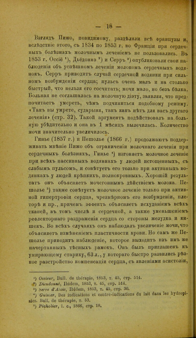 1В - Взглядъ Пижо, повидимому, раздѣляли всѣ Французы и, вслѣдствіе этогО} съ 1834 по 1853 г. во Франціи при сердеч- ныхъ болѣзняхъ молочнымъ леченіемъ не пользовались. Въ 1853 г. Оссіё *), Дьёдоннэ 2) и Серръ 3) опубликовали свои на- блюденія объ успѣшномъ леченіи молокомъ сердечныхъ водя- нокъ, Серръ приводитъ случай сердечной водянки при силь- номъ возбужденіи сердца; пульсъ очень малъ и на столько быстрый, что нельзя его сосчитать; мочи мало, но безъ бѣлка. Вольная не соглашалась на молочную діэту, заявляя, что пред- почитаетъ умереть, чѣмъ подчиниться подобному режиму. «Такъ вы умрете, сударыня, такъ какъ нѣтъ для васъ другаго деченія» (стр. 32). Такой аргументъ подѣйствовалъ на боль- ную убѣдительно и она въ 1 мѣсяцъ вылечилась. Количество мочи значительно увеличилось. Гинье (1857 г.) и Пешолье (1866 г.) продолжаютъ поддер- живать мнѣніе Пижо объ ограниченіи молочнаго леченія при сердечныхъ болѣзняхъ. Гинье 4) изгоняетъ молочное леченіе при всѣхъ пассивныхъ водянкахъ у людей истощенныхъ, съ слабымъ пульсомъ, и совѣтуетъ его только при активныхъ во- дянкахъ у людей крѣпкихъ, полнокровныхъ. Хорошій резуль- татъ онъ объясняетъ мочегоннымъ дѣйствіемъ молока. Пе- шолье 5) также совѣтуетъ молочное леченіе только при актив- ной гипертрофіи сердца, чрезмѣрномъ его возбужденіи, пле- торѣ и пр., причемъ эффектъ объясняетъ исхуданіемъ всѣхъ тканей, въ томъ числѣ и сердечной, а также уменьшеніемъ рефлекторнаго раздраженія сердца со стороны желудка и ки- шекъ. Во всѣхъ случаяхъ онъ наблюдалъ увеличеніе мочи, что объясняетъ измѣненіемъ пластичности крови. Но самъ же Пе- шолье приводитъ наблюденіе, которое выходитъ изъ имъ же начертанныхъ тѣсныхъ рамокъ. Онъ былъ приглашенъ къ умирающему старику, 63 л., у котораго быстро развились рѣз- кое разстройство компенсаціи сердца, съ явленіями асистоліи, ») Оззіеиг, ІЗиІІ. сіе ІЬёгаріе, 1853, т. 45, стр. 514. ■3) Віеийоппв, ІЬісІеш, 1853, т. 45, стр. 514. 3) Ьегге сІ’Аіаіз, ІЬісІеш, 1853, т. 45, стр. 30. *) Оиітег, Лез іисіісаііопз еі соніге-іисіісаіісшз сіи іаіі бапз Іез Ьуігорі- зіез. ІЗиІІ. сіе іЬёгаріе, т. 53.