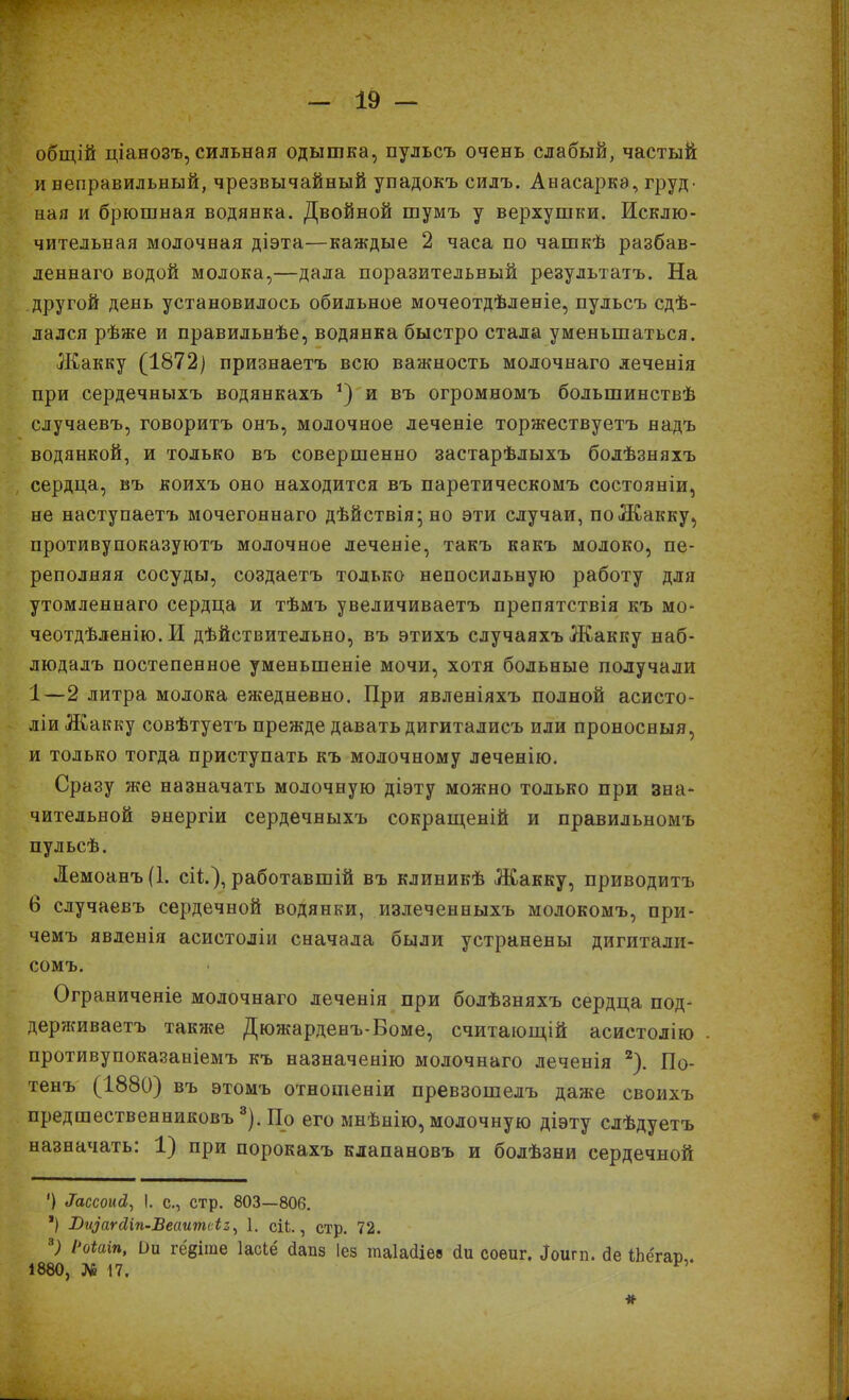 общій ціанозъ, сильная одышка, пульсъ очень слабый, частый и неправильный, чрезвычайный упадокъ силъ. Анасарка, груд> ная и брюшная водянка. Двойной шумъ у верхушки. Исклю- чительная молочная діэта—каждые 2 часа по чашкѣ разбав- леннаго водой молока,—дала поразительный результатъ. На другой день установилось обильное мочеотдѣленіе, пульсъ сдѣ- лался рѣже и правильнѣе, водянка быстро стала уменьшаться. Жакку (1872) признаетъ всю важность молочнаго леченія при сердечныхъ водянкахъ *) и въ огромномъ большинствѣ случаевъ, говоритъ онъ, молочное леченіе торжествуетъ надъ водянкой, и только въ совершенно застарѣлыхъ болѣзняхъ сердца, въ коихъ оно находится въ паретическомъ состояніи, не наступаетъ мочегоннаго дѣйствія; но эти случаи, по Жакку, противупоказуютъ молочное леченіе, такъ какъ молоко, пе- реполняя сосуды, создаетъ только непосильную работу для утомленнаго сердца и тѣмъ увеличиваетъ препятствія къ мо- чеотдѣленію. И дѣйствительно, въ этихъ случаяхъ Жакку наб- людалъ постепенное уменьшеніе мочи, хотя больные получали 1—2 литра молока ежедневно. При явленіяхъ полной асисто- ліи Жакку совѣтуетъ прежде давать дигиталисъ или проносныя, и только тогда приступать къ молочному леченію. Сразу же назначать молочную діэту можно только при зна- чительной энергіи сердечныхъ сокращеній и правильномъ пульсѣ. Лемоанъ(1. сіі), работавшій въ клиникѣ Жакку, приводитъ б случаевъ сердечной водянки, излеченныхъ молокомъ, при- чемъ явленія асистоліи сначала были устранены дигитали- сомъ. Ограниченіе молочнаго леченія при болѣзняхъ сердца под- держиваетъ также Дюжарденъ-Воме, считающій асистолію противупоказаыіемъ къ назначенію молочнаго леченія * 2). По- тенъ (1880) въ этомъ отношеніи превзошелъ даже своихъ предшественниковъ3). По его мнѣнію, молочную діэту слѣдуетъ назначать: 1) при порокахъ клапановъ и болѣзни сердечной ') е7ассомй, I. с., стр. 803—806. *) Визагйіп-Веаипиіі, 1. сіі., стр. 72. 3) РоШп, Ои гёдіше Іасіё йапз Іез таіасііев сіи соеиг. Іоигп. сіе іЬёгаи . 1880, № 17.