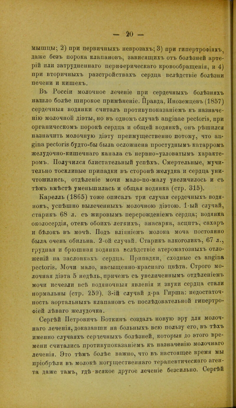 * — 20 - мышцы; 2) при первичныхъ неврозахъ; 3) при гипертрофіяхъ 7 даже безъ порока клапановъ, зависящихъ отъ болѣзней арте- рій или затрудненнаго периферическаго кровообращенія, и 4) при вторичныхъ разстройствахъ сердца вслѣдствіе болѣзни печени и кишекъ. Въ Россіи молочное леченіе при сердечныхъ болѣзняхъ нашло болѣе широкое примѣненіе. Правда, Иноземцевъ (1857) сердечныя водянки считалъ противупоказаніемъ къ назначе- нію молочной діѳты,но въ одномъ случаѣ ап^іпае ресіогіз, при органическомъ порокѣ сердца и общей водянкѣ, онъ рѣшился назначить молочную діэту преимущественно потому, что аи- §іпа ресіогіз будто-бы была осложнена простуднымъ катарромъ желудочно-кишечнаго канала съ нервно-узловатымъ характе- ромъ. Получился блистательный успѣхъ. Смертельные, мучи- тельно тоскливые припадки въ сторонѣ желудка и сердца уни- чтожились, отдѣленіе мочи мало-ио-малу увеличилось и съ тѣмъ вмѣстѣ уменьшилась и общая водянка (стр. 315). Карелль (1865) тоже описалъ три случая сердечныхъ водя- нокъ, успѣшно вылеченныхъ молочною діэтою. 1-ый случай, старикъ 68 л. съ жировымъ перерожденіемъ сердца; водянка окодосердія, отекъ обоихъ легкихъ, анасарка, асцитъ, сахаръ и бѣлокъ въ мочѣ. Подъ вліяніемъ молока моча постоянно была очень обильна. 2-ой случай. Старикъ алкоголикъ, 67 л., грудная и брюшная водянка вслѣдствіе атероматозныхъ отло- женій на заслонкахъ сердца. Припадки, сходные съ ап^іпа ресіогіз. Мочи мало, насыщенно-краснаго цвѣта. Строго мо- лочная діэта 5 недѣль, причемъ съ увеличеннымъ отдѣленіемъ мочи исчезли всѣ водяночныя явленія и звуки сердца стали нормальны (стр. 259). 3-ій случай д-ра Гирша: недостаточ- ность аортальныхъ клапановъ съ послѣдовательной гипертро- фіей лѣваго желудочка. Сергѣй Петровичъ Боткинъ создалъ новую эру для молоч- наго леченія, доказавши на больныхъ всю пользу его, въ тѣхъ именно случаяхъ сердечныхъ болѣзней, которыя до этого вре- мени считались противупоказаніемъ къ назначенію молочнаго леченія. Это тѣмъ болѣе важно, что въ настоящее время мы пріобрѣли въ молокѣ могущественнаго терапевтическаго аген- та даже тамъ, гдѣ всякое другое леченіе безсильно. Сергѣй