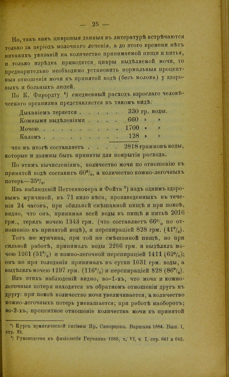 Но, такъ какъ цифровыя данныя въ литературѣ встрѣчаются только за періодъ молочнаго леченія, а до этого времени нѣтъ никакихъ указаній на количество принимаемой пищи и питья, и только изрѣдка приводятся цифры выдѣляемой мочи, то предварительно необходимо установить нормальныя процент- ныя отношенія мочи къ принятой водѣ {безъ молока} у здоро- выхъ и больныхъ людей. По К. Фирордту *) ежедневный расходъ взрослаго человѣ- ческаго организма представляется въ такомъ видѣ: Дыханіемъ теряется 330 гр. воды. Кожными выдѣленіями .... 660 » » Мочею 1700 » » Каломъ 128 > » что въ итогѣ составляетъ .... 2818 граммовъ воды, которые и должны быть приняты для покрытія расхода. По этимъ вычисленіямъ, количество мочи по отношенію къ принятой водѣ составитъ 60°/0, а количество кожно-легочныхъ потерь—35%. Изъ наблюденій ПеттенкоФера и Фойта 2) надъ однимъ здоро- вымъ мужчиной, въ 71 кило вѣса, произведенныхъ въ тече- ніи 24 часовъ, при обильной смѣшанной пищѣ и при покоѣ, видно, что онъ, принимая всей воды въ пищѣ и питьѣ 201(5 грм., терялъ мочею 1343 грм. (что составляетъ 66°/0 по от- ношенію къ принятой водѣ), и перспираціей 828 грм. (41°/0). Тотъ же мужчина, при той же смѣшанной пищѣ, но при сильной работѣ, принималъ воды 2266 грм. и выдѣлялъ мо- чею 1261 (51%) и кожно-легочвой перспираціей 1411 (62%); онъ же при голоданіи принималъ въ сутки 1031 грм. воды, а выдѣлялъ мочею 1197 грм. (116%) и перспираціей 828 (86%). Изъ этихъ наблюденій видно, во-1-хъ, что моча и кожно- легочныя потери находятся въ обратномъ отношеніи другъ къ другу: при покоѣ количество мочи увеличивается, а количество кожно-легочныхъ потерь уменьшается; при работѣ наоборотъ; во-2-хъ, процентное отношеніе количества мочи къ принятой ') Курсъ практической гигіены Ир. Скворцова. Варшава 1884. Вып. I, стр. 32. 4) Руководство къ физіологіи Германна 1885, т.'VI, ч. I, стр. 641 и 642.