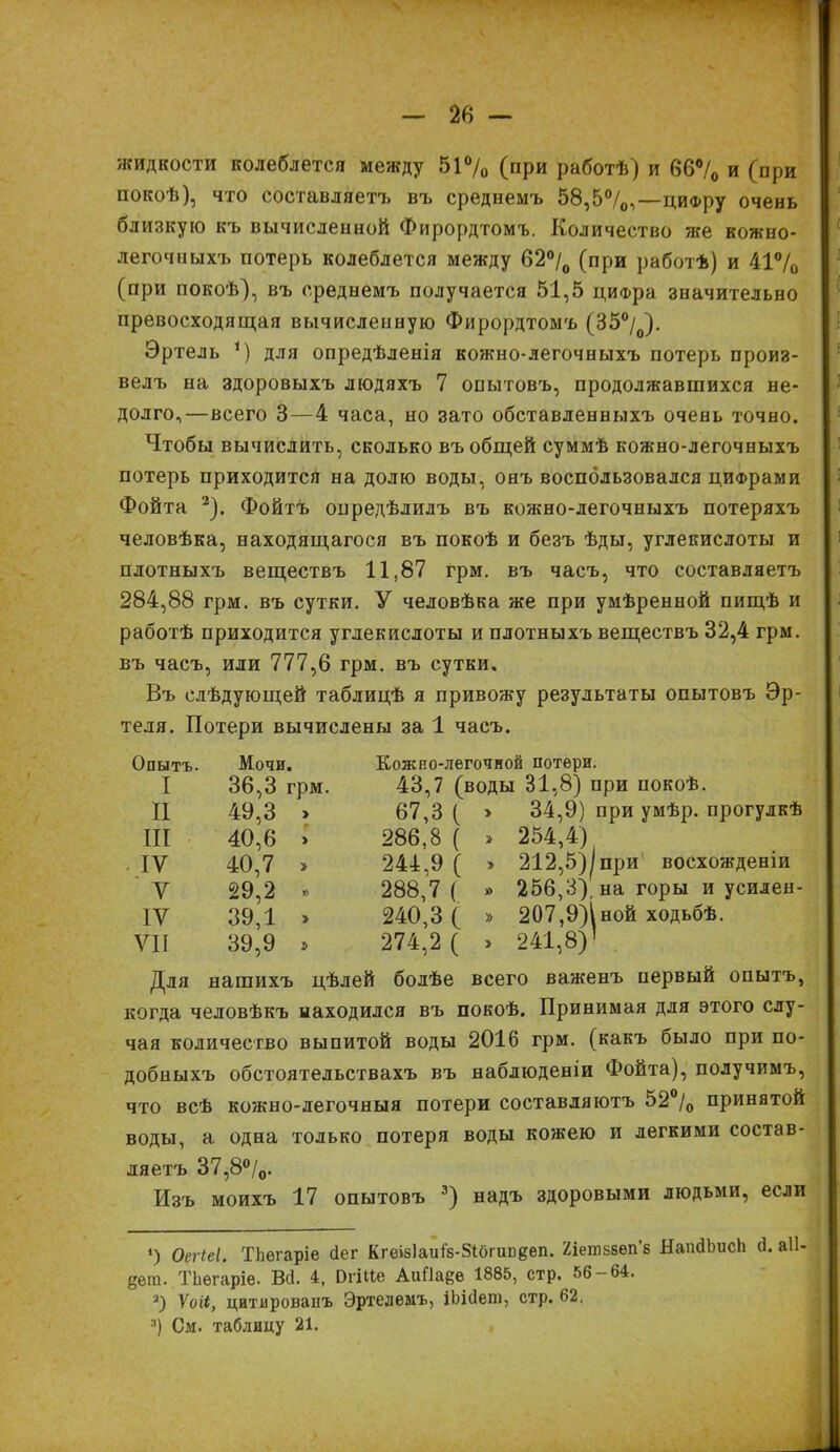 жидкости колеблется между 51% (при работѣ) и 66% и (при покоѣ), что составляетъ въ среднемъ 58,5%,—цифру очень близкую къ вычисленной Фирордтомъ. Количество же кожно- легочныхъ потерь колеблется между 62% (при работѣ) и 41% (при покоѣ), въ среднемъ получается 51,5 цифра значительно превосходящая вычисленную Фирордтомъ (35%). Эртель і) для опредѣленія кожно-легочныхъ потерь произ- велъ на здоровыхъ людяхъ 7 опытовъ, продолжавшихся не- долго,—всего 3—4 часа, но зато обставленныхъ очень точно. Чтобы вычислить, сколько въ общей суммѣ кожно-легочныхъ потерь приходится на долю воды, онъ воспользовался цифрами Фойта 2). Фойтъ опредѣлилъ въ кожно-легочныхъ потеряхъ человѣка, находящагося въ покоѣ и безъ ѣды, углекислоты и плотныхъ веществъ 11,87 грм. въ часъ, что составляетъ 284,88 грм. въ сутки. У человѣка же при умѣренной пищѣ и работѣ приходится углекислоты и плотныхъ веществъ 32,4 грм. въ часъ, или 777,6 грм. въ сутки. Въ слѣдующей таблицѣ я привожу результаты опытовъ Эр- теля. Потери вычислены за 1 часъ. Опытъ. Мочи. I 36,3 грм II 49,3 » III 40,6 > - ІУ 40,7 > У 29,2 » IV 39,1 » VII 39,9 » Кожно-легочной потери. 43,7 (воды 31,8) при покоѣ. 67,3 ( > 34,9) при умѣр. прогулкѣ 286.8 ( » 254,4) 244.9 ( » 212,5)|при восхожденіи 288,7 ( » 256,3), на горы и усиден- 240,3 ( » 207,9))ной ходьбѣ. 274,2 ( » 241,8)’ Для нашихъ цѣлей болѣе всего важенъ первый опытъ, когда человѣкъ находился въ покоѣ. Принимая для этого слу- чая количество выпитой воды 2016 грм. (какъ было при по- добныхъ обстоятельствахъ въ наблюденіи Фойта), получимъ, что всѣ кожно-легочныя потери составляютъ 52% принятой воды, а одна только потеря воды кожею и легкими состав- ляетъ 37,8 %. Изъ моихъ 17 опытовъ 3) надъ здоровыми людьми, если *) Оегіеі. ТЬегаріе Пег Кгеізіаиіз-Зібгипёеп. Яіетнвеп’б ЯапдЬисЬ (1. аіі- уега. ТЬегаріе. Всі. 4, ОгШе АиПа^е 1885, стр. 56 — 64. 2) Уоіі, цитированъ Эртелемъ, іЬісІет, стр. 62, 3) См. таблицу 21.