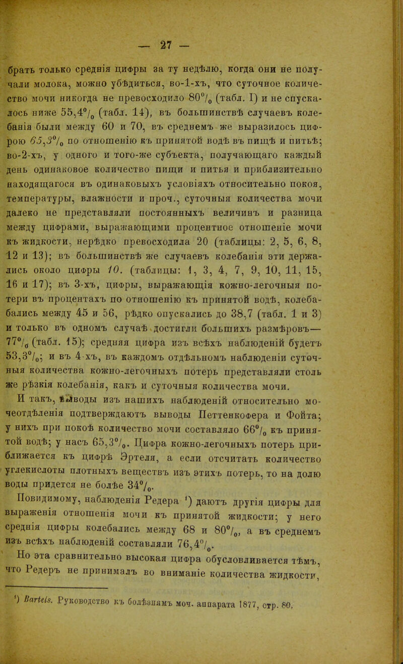 брать только среднія цифры за ту недѣлю, когда они не полу- чали молока, можно убѣдиться, во-1-хъ, что суточное количе- ство мочи никогда не превосходило 80°/о (табл. I) и не спуска- лось ниже 55,4°/0 (табл. 14), въ большинствѣ случаевъ коле- банія были между 60 и 70, въ среднемъ же выразилось циф- рою 65,3°/о по отношенію къ принятой водѣ въ пищѣ и питьѣ; во-2-хъ, у одного и того-же субъекта, получающаго каждый день одинаковое количество пищи и питья и приблизительно находящагося въ одинаковыхъ условіяхъ относительно покоя, температуры, влажности и проч., суточныя количества мочи далеко не представляли постоянныхъ величинъ и разница между цифрами, выражающими процентное отношеніе мочи къ жидкости, нерѣдко превосходила 20 (таблицы: 2, 5, 6, 8, 12 и 13); въ большинствѣ же случаевъ колебанія эти держа- лись около циФры 10. (таблицы: 1, 3, 4, 7, 9, 10, 11, 15, 16 и 17); въ 3-хъ, циФры, выражающія кожно-легочныя по- тери въ процентахъ по отношенію къ принятой водѣ, колеба- бались между 45 и 56, рѣдко опускались до 38,7 (табл. 1 и 3) и только въ одномъ случаѣ достигли большихъ размѣровъ— 77% (табл. 15); средняя цифра изъ всѣхъ наблюденій будетъ 53,3°/0; и въ 4-хъ, въ каждомъ отдѣльномъ наблюденіи суточ- ныя количества кожно-легочныхъ потерь представляли столь же рѣзкія колебанія, какъ и суточныя количества мочи. И такъ, йліводы изъ нашихъ наблюденій относительно мо- чеотдѣленія подтверждаютъ выводы ПеттенкоФера и Фойта; у нихъ при покоѣ количество мочи составляло 66°/0 къ приня- той водѣ; у насъ 65,3°/0. ЦиФра кожно-легочныхъ потерь при- ближается къ цифрѣ Эртеля, а если отсчитать количество углекислоты плотныхъ веществъ изъ этихъ потерь, то на долю воды придется не болѣе 34%. Повидимому, наблюденія Редера ‘) даютъ другія циФры для выраженія отношенія мочи къ принятой жидкости; у него среднія циФры колебались между 68 и 80%, а въ среднемъ изъ всѣхъ наблюденій составляли 76,4°/ . Но эта сравнительно высокая цифра обусловливается тѣмъ, іго Редеръ не принималъ во вниманіе количества жидкости, О НагіеІ8. Руководство къ болѣзнямъ моч. аппарата 1877, стр. 80,