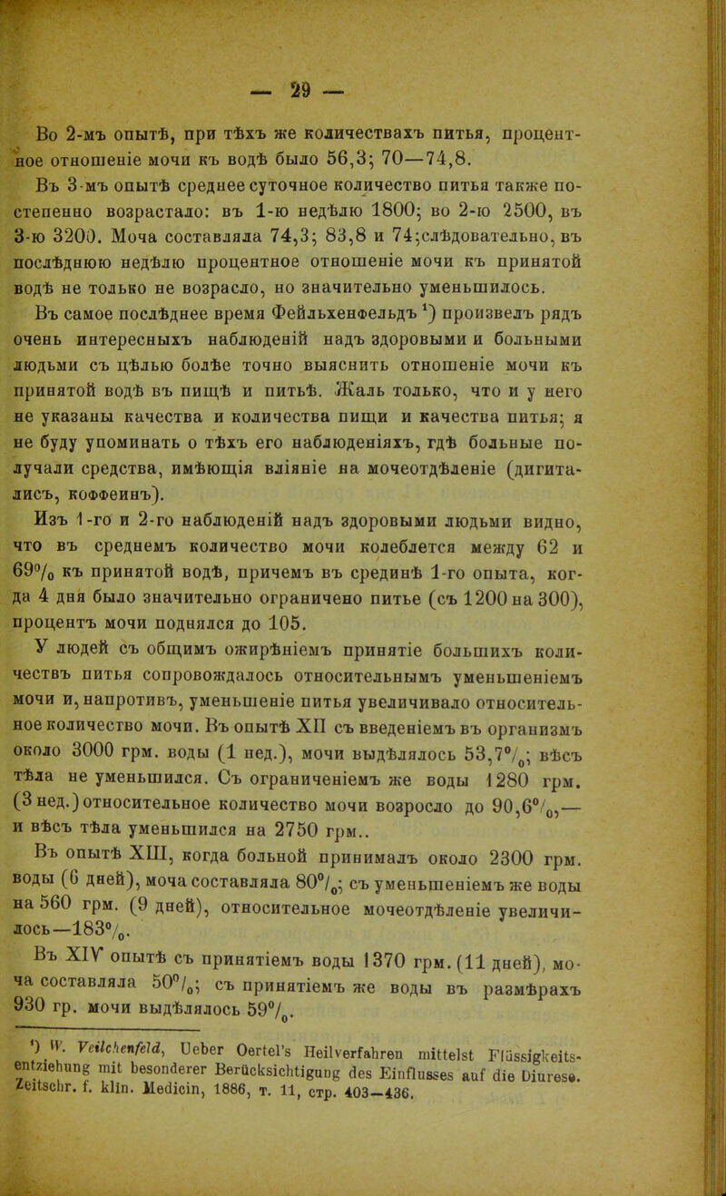 Во 2-мъ опытѣ, при тѣхъ же количествахъ питья, процент- ное отношеніе мочи къ водѣ было 56,3; 70—74,8. Въ 3-мъ опытѣ среднее суточное количество питья также по- степенно возрастало: въ 1-ю ведѣлю 1800; во 2-ю 2500, въ 3-ю 3200. Моча составляла 74,3; 83,8 и 74;слѣдовательно, въ послѣднюю недѣлю процентное отношеніе мочи къ принятой водѣ не только не возрасло, но значительно уменьшилось. Въ самое послѣднее время ФейльхенФельдъ *) произвелъ рядъ очень интересныхъ наблюденій надъ здоровыми и больными людьми съ цѣлью болѣе точно выяснить отношеніе мочи къ принятой водѣ въ пищѣ и питьѣ. Жаль только, что и у него не указаны качества и количества пищи и качества питья; я не буду упоминать о тѣхъ его наблюденіяхъ, гдѣ больные по- лучали средства, имѣющія вліяніе на мочеотдѣленіе (дигита- лисъ, коФФеинъ). Изъ 1-го и 2-го наблюденій надъ здоровыми людьми видно, что въ среднемъ количество мочи колеблется между 62 и 69°/0 къ принятой водѣ, причемъ въ срединѣ 1-го опыта, ког- да 4 дня было значительно ограничено питье (съ 1200 на 300), процентъ мочи поднялся до 105. У людей съ общимъ ожирѣніемъ принятіе большихъ коли- чествъ питья сопровождалось относительнымъ уменьшеніемъ мочи и, напротивъ, уменьшеніе питья увеличивало относитель- ное количество мочи. Въ опытѣ ХП съ введеніемъ въ организмъ около 3000 грм. воды (1 нед.), мочи выдѣлялось 53,7°/0; вѣсъ тѣла не уменьшился. Съ ограниченіемъ же воды 1280 грм. (3 нед.)относительное количество мочи возросло до 90,6°/о,— и вѣсъ тѣла уменьшился на 2750 грм.. Въ опытѣ ХШ, когда больной принималъ около 2300 грм. воды (0 дней), моча составляла 80°/о; съ уменьшеніемъ же воды на 560 грм. (9 дней), относительное мочеотдѣленіе увеличи- лось—183°/0. Въ XIV опытѣ съ принятіемъ воды 1370 грм. (11 дней), мо- ча составляла 50°/0; съ принятіемъ же воды въ размѣрахъ 930 гр. мочи выдѣлялось 59°/0. ) И. ѴсіІс'іеп/еЫ, ОеЪег ОегіеГз НеіІѵѳгГаЬгѳп тШеІзі БіазбіскеКз' евШвЬиг^ тіЬ Ьезопйегег ВѳгйскзісЫі8ипё Зез ЕіпЛмнв аиі біе Оіигезѳ, 2еі<зсЬг. I. кііп. Мѳіісіп, 1886, т. И, стр. 403—436.