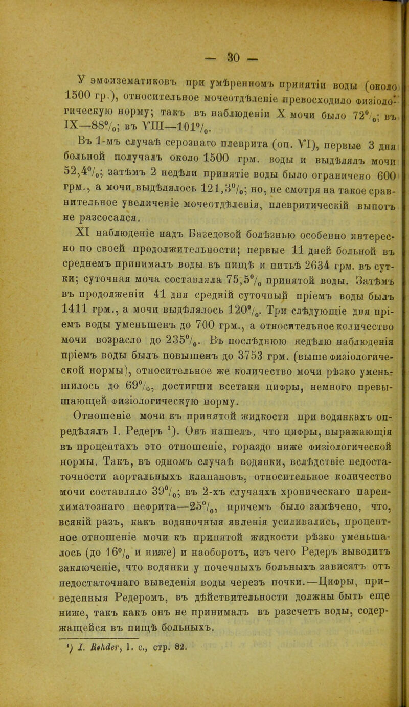 У эматематиковъ При умѣренномъ принятіи воды (около 1500 гр.), относительное мочеотдѣленіе превосходило Физіоло- гическую норму; такъ въ наблюденіи X мочи было 72°/ • въ IX—88°/0; въ ѴШ—101°/о. Ъь 1-мъ случаѣ серозпаго плеврита (оп. VI), первые 3 дня больной получалъ около 1500 грм. воды и выдѣлялъ мочи 52,4°/„; затѣмъ 2 недѣли принятіе воды было ограничено 600 грм., а мочи выдѣлялось 121,3°/0; но, не смотря на такое срав- нительное увеличеніе мочеотдѣленія, плевритическій выпотъ не разсосался. XI наблюденіе надъ Базедовой болѣзнью особенно интерес- но по своей продолжительности; первые 11 дней больной въ среднемъ принималъ воды въ пищѣ и питьѣ 2634 грм. въ сут- ки; суточная моча составляла 75,5% принятой воды. Затѣмъ въ продолженіи 41 дня средній суточный пріемъ воды былъ 1411 грм., а мочи выдѣлялось 120°/0. Три слѣдующіе дня прі- емъ воды уменьшенъ до 700 грм., а относительное количество мочи возрасло до 235°/0. Въ послѣднюю недѣлю наблюденія пріемъ воды былъ повышенъ до 3753 грм. (выше Физіологиче- ской нормы), относительное же количество мочи рѣзко умень- шилось до 69°/0, достигши всетаки цифры, немного превы- шающей Физіологическую норму. Отношеніе мочи къ принятой жидкости при водянкахъ оп- редѣлялъ I. Редеръ *). Онъ нашелъ, что цііФры, выражающія въ процентахъ это отношеніе, гораздо ниже Физіологической нормы. Такъ, въ одномъ случаѣ водянки, вслѣдствіе недоста- точности аортальныхъ клапановъ, относительное количество мочи составляло 39°/0; въ 2-хъ случаяхъ хроническаго парен- химатознаго нефрита—25°/0, причемъ было замѣчено, что, всякій разъ, какъ водяночныя явленія усиливались, процент- ное отношеніе мочи къ принятой жидкости рѣзко уменьша- лось (до 16°/0 и ниже) и наоборотъ, изъ чего Редеръ выводитъ заключеніе, что водянки у почечныхъ больныхъ зависятъ отъ недостаточнаго выведенія воды черезъ почки.—Цифры, при- веденныя Редеромъ, въ дѣйствительности должны быть еще ниже, такъ какъ онъ не принималъ въ разсчетъ воды, содер- жащейся въ пищѣ больныхъ. *) I. и«ШГу 1. с., стр. 82.