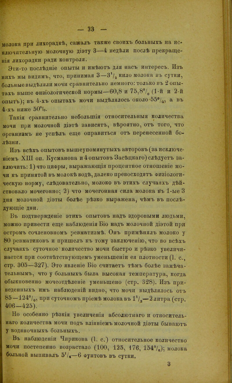 молока при лихорадкѣ, сажалъ также своихъ больныхъ на ис* ключнтельную молочную діэту 3 4 недѣли послѣ прекраще- нія лихорадки ради контроля. Эти-то послѣдніе опыты и имѣютъ для насъ интересъ. Изъ нихъ мы видимъ, что, принимая 3 3 /2 кило молока въ сутки, больные выдѣляли мочи сравнительно немного: только въ 2 опы- тахъ выше Физіологической нормы—60,8 и 75,8°/0 (1-й и 2-й опытъ); въ 4-хъ опытахъ мочи выдѣлялось около 55®/ф, а въ 4-хъ ниже 50°1о. Такія сравнительно небольшія относительныя количества мочи при молочной діэтѣ зависятъ, вѣроятно, отъ того, что организмъ не успѣлъ еще оправиться отъ перенесенной бо- лѣзни. Изъ всѣхъ опытовъ вышеупомянутыхъ авторовъ (за исключе- ніемъ ХШ оп. Кусманова и 4опытовъ Засѣцкаго) слѣдуетъ за- ключить: 1) что цифры, выражающія процентное отношеніе мо- чи къ принятой въ молокѣ водѣ, далеко превосходятъ Физіологи- ческую норму, слѣдовательно, молоко въ этихъ случаяхъ дѣй- ствовало мочегонно; 2) что мочегонная сила молока йъ 1-ые 3 дня молочной діэты болѣе рѣзко выражена, чѣмъ въ послѣ- дующіе дни. Въ подтвержденіе этихъ опытовъ надъ здоровыми людьми, можно привести еще наблюденія Біо надъ молочной діэтой при остромъ сочленовномъ ревматизмѣ. Онъ примѣнялъ молоко у 80 ревматиковъ и пришелъ къ тому заключенію, что во всѣхъ случаяхъ суточное количество мочи быстро и рѣзко увеличи- вается при соотвѣтствующемъ уменьшеніи ея плотности (1. с., стр. 305—327). Это явленіе Біо считаетъ тѣмъ болѣе замѣча- тельнымъ, что у больныхъ была высокая температура, когда обыкновенно мочеотдѣленіе уменьшено (стр. 828). Изъ при- веденныхъ имъ наблюденій видно, что мочи выдѣлялось отъ 85 —124°/0, при суточномъ пріемѣ молока въ Ѵ/2—2 литра (стр. 406—425). Но особенно рѣзкія увеличенія абсолютнаго и относитель- наго количества мочи подъ вліяніемъ молочной діэты бываютъ у водяночныхъ больныхъ. Въ наблюденіи Чирикова (1. с.) относительное количество мочи постепенно возрастало (100, 125, і 76, 154°/0); молока больной выпивалъ 5'/*—6 фунтовъ въ сутки. 3