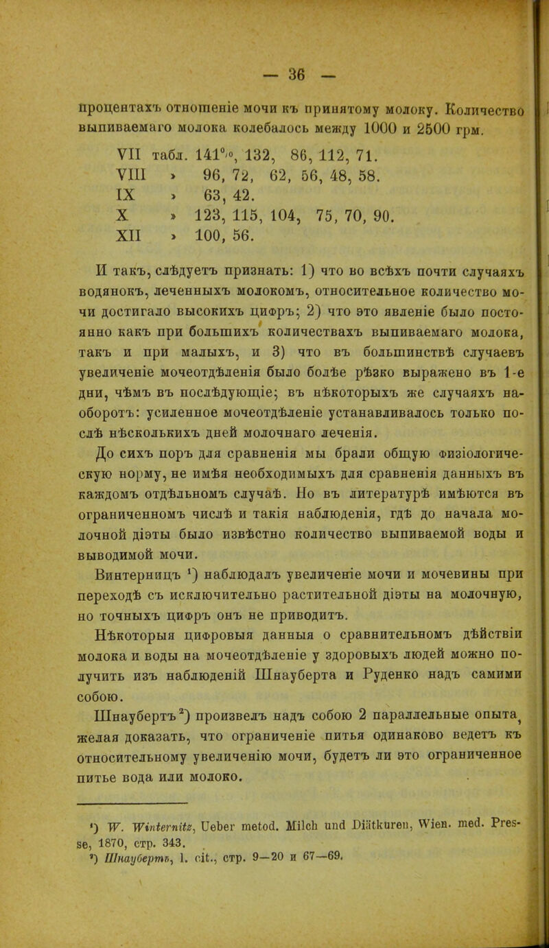 процентахъ отношеніе мочи къ принятому молоку. Количество выпиваемаго молока колебалось между 1000 и 2500 грм. VII табл. 1414 132, 86, 112, 71. VIII > 96, 72, 62, 56, 48, 58. IX » 63, 42. X » 123, 115, 104, 75, 70, 90. XII > 100, 56. И такъ, слѣдуетъ признать: 1) что во всѣхъ почти случаяхъ водянокъ, леченныхъ молокомъ, относительное количество мо- чи достигало высокихъ ци®ръ; 2) что это явленіе было посто- янно какъ при большихъ количествахъ выпиваемаго молока, такъ и при малыхъ, и 3) что въ большинствѣ случаевъ увеличеніе мочеотдѣленія было болѣе рѣзко выражено въ 1-е дни, чѣмъ въ послѣдующіе; въ нѣкоторыхъ же случаяхъ на- оборотъ: усиленное мочеотдѣленіе устанавливалось только по- слѣ нѣсколькихъ дней молочнаго леченія. До сихъ поръ для сравненія мы брали общую Физіологиче- скую норму, не имѣя необходимыхъ для сравненія данныхъ въ каждомъ отдѣльномъ случаѣ. Но въ литературѣ имѣются въ ограниченномъ числѣ и такія наблюденія, гдѣ до начала мо- лочной діэты было извѣстно количество выпиваемой воды и выводимой мочи. Винтерницъ *) наблюдалъ увеличеніе мочи и мочевины при переходѣ съ исключительно растительной діэты на молочную, но точныхъ цифръ онъ не приводитъ. Нѣкоторыя цифровыя данныя о сравнительномъ дѣйствіи молока и воды на мочеотдѣленіе у здоровыхъ людей можно по- лучить изъ наблюденій Шнауберта и Руденко надъ самими собою. Шнаубертъ2) произвелъ надъ собою 2 параллельные опыта^ желая доказать, что ограниченіе питья одинаково ведетъ къ относительному увеличенію мочи, будетъ ли это ограниченное питье вода или молоко. ‘) ж. Шпіегпііг, ИѳЪѳг тѳіой. МіІсЬ ипй БШкигѳп, ѴѴіен. тей. Ргез- 56, 1870, стр. 343. ®) Шнаубертъ, 1. сП., стр. 9—20 и 67—69,